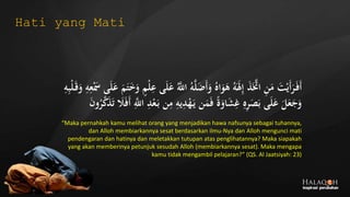 ُ‫ه‬َّ‫ل‬َ‫ض‬َ‫أ‬َ‫و‬ ُ‫اه‬َ‫و‬َ‫ه‬ ُ‫ه‬ََ‫َل‬ِ‫إ‬ َ‫ذ‬ََّ‫اَّت‬ ِ‫ن‬َ‫م‬ َ‫ت‬‫ج‬‫َي‬‫أ‬َ‫ر‬َ‫َف‬‫أ‬‫ج‬َ‫س‬ ‫ى‬َ‫ل‬َ‫ع‬ َ‫م‬َ‫ت‬َ‫خ‬َ‫و‬ ٍ‫م‬‫ج‬‫ل‬ِ‫ع‬ ‫ى‬َ‫ل‬َ‫ع‬ َُّ‫اَّلل‬ِ‫ه‬ِ‫ب‬‫ج‬‫ل‬َ‫ق‬َ‫و‬ ِ‫ه‬ِ‫ع‬
‫ن‬ِ‫م‬ ِ‫يه‬ِ‫د‬‫ج‬‫ه‬َ‫ي‬ ‫ن‬َ‫م‬َ‫ف‬ ً‫ة‬َ‫او‬َ‫ش‬ِ‫غ‬ ِ‫ه‬ِ‫ر‬َ‫ص‬َ‫ب‬ ‫ى‬َ‫ل‬َ‫ع‬ َ‫ل‬َ‫ع‬َ‫ج‬َ‫و‬َ‫ن‬‫و‬ُ‫ر‬َّ‫ك‬َ‫ذ‬َ‫ت‬ َ‫َل‬َ‫ف‬َ‫أ‬ َِّ‫اَّلل‬ ِ‫د‬‫ج‬‫ع‬َ‫ب‬
“Maka pernahkah kamu melihat orang yang menjadikan hawa nafsunya sebagai tuhannya,
dan Alloh membiarkannya sesat berdasarkan ilmu-Nya dan Alloh mengunci mati
pendengaran dan hatinya dan meletakkan tutupan atas penglihatannya? Maka siapakah
yang akan memberinya petunjuk sesudah Alloh (membiarkannya sesat). Maka mengapa
kamu tidak mengambil pelajaran?” (QS. Al Jaatsiyah: 23)
Hati yang Mati
 