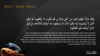 ‫اإل‬َ‫و‬ ِ‫ن‬ِ‫ج‬‫ْل‬‫ا‬ َ‫ن‬ِ‫م‬ ‫ا‬ً‫ري‬ِ‫ث‬َ‫ك‬َ‫َّم‬‫ن‬َ‫ه‬َ
ِ‫ْل‬ ‫ا‬َ‫ن‬‫ج‬‫أ‬َ‫ر‬َ‫ذ‬ ‫ج‬‫د‬َ‫ق‬َ‫ل‬َ‫و‬َ
ِ‫ِب‬ َ‫ن‬‫و‬ُ‫ه‬َ‫ق‬‫ج‬‫ف‬َ‫ي‬ ‫ال‬ ٌ‫وب‬ُ‫ل‬ُ‫ق‬ ‫ج‬‫م‬َُ‫َل‬ ِ‫س‬‫ج‬‫ن‬‫ج‬‫م‬َُ‫َل‬َ‫و‬ ‫ا‬
ُ‫ع‬َ‫م‬‫ج‬‫س‬َ‫ي‬ ‫ال‬ ٌ‫ن‬‫ا‬َ‫ذ‬‫آ‬ ‫ج‬‫م‬َُ‫َل‬َ‫و‬ ‫ا‬َ
ِ‫ِب‬ َ‫ن‬‫و‬ُ‫ر‬ِ‫ص‬‫ج‬‫ب‬ُ‫ي‬ ‫ال‬ ٌُ‫ُي‬‫ج‬‫ع‬َ‫أ‬ُ‫ه‬ ‫ج‬‫ل‬َ‫ب‬ ِ‫ام‬َ‫ع‬‫ج‬‫األن‬َ‫ك‬ َ‫ك‬ِ‫ئ‬َ‫ل‬‫ُو‬‫أ‬ ‫ا‬َ
ِ‫ِب‬ َ‫ن‬‫و‬‫ج‬‫م‬
َ‫ن‬‫و‬ُ‫ل‬ِ‫اف‬َ‫غ‬‫ج‬‫ل‬‫ا‬ ُ‫م‬ُ‫ه‬ َ‫ك‬ِ‫ئ‬َ‫ل‬‫ُو‬‫أ‬ ُّ‫ل‬َ‫ض‬َ‫أ‬
“Dan sesungguhnya Kami jadikan untuk isi neraka Jahanam kebanyakan dari jin dan manusia,
mereka mempunyai hati, tetapi tidak dipergunakannya untuk memahami (ayat-ayat Allah) dan
mereka mempunyai mata (tetapi) tidak dipergunakannya untuk melihat (tanda-tanda kekuasaan
Allah), dan mereka mempunyai telinga (tetapi) tidak dipergunakannya untuk mendengar (ayat-ayat
Allah). Mereka itu sebagai binatang ternak, bahkan mereka lebih sesat lagi. Mereka itulah orang-
orang yang lalai. (QS. Al –A’raf : 179)
Hati yang Mati
 