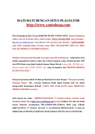 HATI-HATI DENGAN SITUS PLAGIATOR
http://www.contohsop.com
Para Pengunjung Situs Group HARD-Hi SMART CONSULTING, Kami beritahukan
bahwa saat ini di Dunia Maya telah beredar SITUS PLAGIATOR yang bernama :
http://www.contohsop.com Yang dikelola oleh seseorang yang Bernama : ALIM MAHDI
yang telah mengaku-ngaku Seorang yang AHLI MANAJEMEN SDM sert AHLI
DALAM MEMBUAT SOP PERUSAHAAN.
Padahal sebenarnya dia bukanlah seseorang yang Ahli di bidang itu... tetapi hanya bisa
sedikit pengetahuan internet maka dia berhasil menjual semua Produk-produk SOP
dan SDM Kami yang dijual kembali dengan Harga Murah (seharga Rp. 350 Ribu saja -
karena mudah cuma COPY PASTE saja) yang merupakan dari PRODUK-PRODUK
KAMI YANG ASLI !
Orang itu pernah membeli Produk-produk Kami tersebut dengan "Mengemis meminta
Potongan Harga". Eh... ternyata ketahuan untuk dijual kembali oleh ybs untuk
memperoleh Keuntungan Pribadi TANPA IZIN DARI KAMI selaku PRODUSEN
PRODUK-PRODUK tersebut...
Oleh karena itu maka : BERHATI-HATILAH !!! Saudara-saudara sebelum Anda
Membeli melalui Situs http://www.contohsop.com tersebut. Bahkan Ybs Saat ini sudah
berani Mencoba memberikan PELATIHAN-PELATIHAN SDM yang TIDAK
DIKUASAINYA !!! MASYA ALLAH !!! ALANGKAH MEMALUKAN !!! Jelas ini
MERUPAKAN PENIPUAN KEPADA MASYARAKAT DUNIA MAYA OLEH YBS.
 