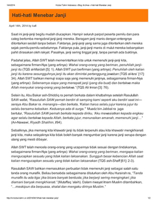 14/4/2014 Hizbut Tahrir Indonesia » Blog Archive » Hati-hati Menebar Janji
http://m.hizbut-tahrir.or.id/2014/04/14/hati-hati-menebar-janji/ 1/2
Hati-hati Menebar Janji
April 14th, 2014 by kafi
Saat ini janji-janji begitu mudah diucapkan. Hampir seluruh parpol peserta pemilu dan para
caleg berlomba mengobral janji-janji mereka. Beragam janji manis dengan entengnya
dilontarkan seolah tanpa beban. Faktanya, janji-janji yang sama juga dilontarkan oleh mereka
sejak pemilu-pemilu sebelumnya. Faktanya pula, janji-janji manis di mulut mereka kebanyakan
pahit dirasakan oleh rakyat. Pasalnya, janji sering tinggal janji, tanpa pernah ada buktinya.
Padahal jelas, Allah SWT telah memerintahkan kita untuk memenuhi janji-janji kita,
sebagaimana firman-Nya (yang artinya): Wahai orang-orang yang beriman, penuhilah janji-
janji itu (TQS al-Maidah [5]: 1). Allah SWT pun berfirman (yang artinya): Penuhilah oleh kalian
janji itu karena sesungguhnya janji itu akan dimintai pertanggung jawaban (TQS al-Isra’ [17]:
34). Allah SWT bahkan memuji siapa saja yang memenuhi janjinya, sebagaimana firman-Nya
(yang artinya): Sebenarnya siapa yang menepati janji (yang dia buat) dan bertakwa maka
Allah menyukai orang-orang yang bertakwa.” (TQS Ali Imran [3]: 76).
Selain itu, Abu Bakar ash-Shiddiq ra pernah berkata dalam khutbahnya setelah Rasulullah
SAW wafat, “Rasulullah SAW pernah berdiri di samping kami seperti aku berdiri saat ini—
seraya Abu Bakar ra. menangis—dan berkata, ‘Kalian harus selalu jujur karena jujur itu
selalu bersama kebaikan. Keduanya ada di surga.’” Muadz bin Jabbal ra juga
bertutur, “Rasulullah SAW pernah berkata kepada diriku, ‘Aku mewasiatkan kepada engkau
agar selalu bertakwa kepada Allah, berkata jujur, menunaikan amanah, memenuhi janji…’”
(An-Nawawi, Riyadh Shalihin, I/94).
Sebaliknya, jika memang kita khawatir janji itu tidak terpenuhi atau kita khawatir mengkhianati
janji kita, maka selayaknya kita tidak boleh banyak mengumbar janji karena janji serupa dengan
utang yang mesti dibayar.
Allah SWT telah mencela orang-orang yang ucapannya tidak sesuai dengan tindakannya,
sebagaimana firman-Nya (yang artinya): Wahai orang-orang yang beriman, mengapa kalian
mengucapkan sesuatu yang tidak kalian laksanakan. Sungguh besar kebencian Allah saat
kalian mengucapkan sesuatu yang tidak kalian laksanakan (TQS ash-Shaff [61]: 2-3).
Rasulullah SAW bahkan memasukkan perbuatan tidak memenuhi janji sebagai salah satu
tanda orang munafik. Beliau bersabda sebagaimana dituturkan oleh Abu Hurairah ra, “Tanda
munafik itu ada tiga: jika bicara banyak berdusta; jika berjanji sering mengingkari; jika
diamani banyak mengkhianati.” (Mutaffaq ‘alaih). Dalam riwayat Imam Muslim ditambahkan,
“…meskipun dia berpuasa, shalat dan mengaku dirinya Muslim.”
 