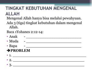  
TINGKAT KEBUTUHAN MENGENAL
ALLAH
Mengenal Allah hanya bisa melalui pewahyuan.
Ada 3 (tiga) tingkat kebutuhan dalam mengenal
Allah.
Baca 1Yohanes 2:12-14:
• Anak - ________________________
• Muda - ________________________
• Bapa - ________________________
PROBLEM
• 1. ________________________________
• 2. _______________________________
• 3. _______________________________
 