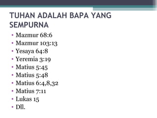 TUHAN ADALAH BAPA YANG
SEMPURNA
• Mazmur 68:6
• Mazmur 103:13
• Yesaya 64:8
• Yeremia 3:19
• Matius 5:45
• Matius 5:48
• Matius 6:4,8,32
• Matius 7:11
• Lukas 15
• Dll.
 