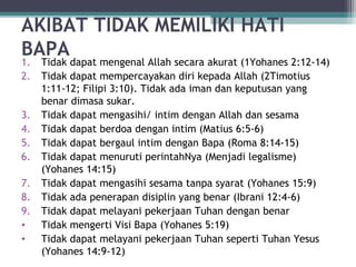 AKIBAT TIDAK MEMILIKI HATI
BAPA
1. Tidak dapat mengenal Allah secara akurat (1Yohanes 2:12-14)
2. Tidak dapat mempercayakan diri kepada Allah (2Timotius
1:11-12; Filipi 3:10). Tidak ada iman dan keputusan yang
benar dimasa sukar.
3. Tidak dapat mengasihi/ intim dengan Allah dan sesama
4. Tidak dapat berdoa dengan intim (Matius 6:5-6)
5. Tidak dapat bergaul intim dengan Bapa (Roma 8:14-15)
6. Tidak dapat menuruti perintahNya (Menjadi legalisme)
(Yohanes 14:15)
7. Tidak dapat mengasihi sesama tanpa syarat (Yohanes 15:9)
8. Tidak ada penerapan disiplin yang benar (Ibrani 12:4-6)
9. Tidak dapat melayani pekerjaan Tuhan dengan benar
• Tidak mengerti Visi Bapa (Yohanes 5:19)
• Tidak dapat melayani pekerjaan Tuhan seperti Tuhan Yesus
(Yohanes 14:9-12)
 