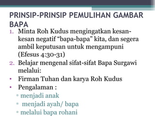 PRINSIP-PRINSIP PEMULIHAN GAMBAR
BAPA
1. Minta Roh Kudus mengingatkan kesan-
kesan negatif “bapa-bapa” kita, dan segera
ambil keputusan untuk mengampuni
(Efesus 4:30-31)
2. Belajar mengenal sifat-sifat Bapa Surgawi
melalui:
• Firman Tuhan dan karya Roh Kudus
• Pengalaman :
▫ menjadi anak
▫ menjadi ayah/ bapa
▫ melalui bapa rohani
 