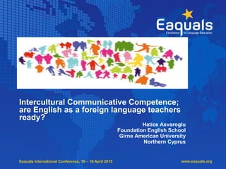 Eaquals International Conference, 16 – 18 April 2015
Intercultural Communicative Competence;
are English as a foreign language teachers
ready?
Hatice Asvaroglu
Foundation English School
Girne American University
Northern Cyprus
www.eaquals.org
 