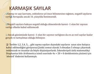 KARMAŞIK SAYILAR
Sayma ve sayı kavramı, onbinlerce yıl önce bilinmesine rağmen, negatif sayıların
varlığı Avrupada ancak 16. yüzyılda benimsendi.
Negatif sayılara bakışın negatif olduğu dönemlerde karesi -1 olan bir sayının
varlığı elbette kabul edilemezdi
 Ancak günümüzde karesi -1 olan bir sayının varlığının da en az reel sayılar kadar
gerçek ve tartışılmaz olduğu biliniyor.
 Tarihte 1,2, 3,4, 5,… gibi sayma sayıları dışındaki sayıların uzun süre kolayca
kabul edilmediğini görüyoruz.Çünkü somut olarak 3 elmadan 5 elmayı çıkarmak
imkânsızdı ve insanlar da böyle düşünüyorlardı. İskenderiyeli ünlü matematikçi
Diophantus bile Arithmetica isimli eserinde 4x + 20 = 0 denkleminin çözümü için
‘absürd’ ifadesini kullanmıştı.
 
