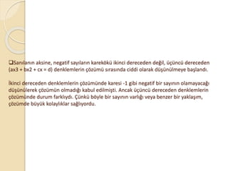 Sanılanın aksine, negatif sayıların karekökü ikinci dereceden değil, üçüncü dereceden
(ax3 + bx2 + cx = d) denklemlerin çözümü sırasında ciddi olarak düşünülmeye başlandı.
İkinci dereceden denklemlerin çözümünde karesi -1 gibi negatif bir sayının olamayacağı
düşünülerek çözümün olmadığı kabul edilmişti. Ancak üçüncü dereceden denklemlerin
çözümünde durum farklıydı. Çünkü böyle bir sayının varlığı veya benzer bir yaklaşım,
çözümde büyük kolaylıklar sağlıyordu.
 