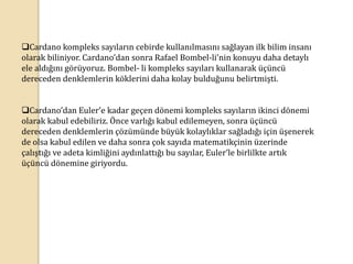 Cardano kompleks sayıların cebirde kullanılmasını sağlayan ilk bilim insanı
olarak biliniyor. Cardano’dan sonra Rafael Bombel-li’nin konuyu daha detaylı
ele aldığını görüyoruz. Bombel- li kompleks sayıları kullanarak üçüncü
dereceden denklemlerin köklerini daha kolay bulduğunu belirtmişti.
Cardano’dan Euler’e kadar geçen dönemi kompleks sayıların ikinci dönemi
olarak kabul edebiliriz. Önce varlığı kabul edilemeyen, sonra üçüncü
dereceden denklemlerin çözümünde büyük kolaylıklar sağladığı için üşenerek
de olsa kabul edilen ve daha sonra çok sayıda matematikçinin üzerinde
çalıştığı ve adeta kimliğini aydınlattığı bu sayılar, Euler’le birlilkte artık
üçüncü dönemine giriyordu.
 