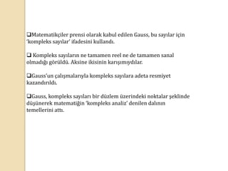 Matematikçiler prensi olarak kabul edilen Gauss, bu sayılar için
‘kompleks sayılar’ ifadesini kullandı.
 Kompleks sayıların ne tamamen reel ne de tamamen sanal
olmadığı görüldü. Aksine ikisinin karışımıydılar.
Gauss’un çalışmalarıyla kompleks sayılara adeta resmiyet
kazandırıldı.
Gauss, kompleks sayıları bir düzlem üzerindeki noktalar şeklinde
düşünerek matematiğin ‘kompleks analiz’ denilen dalının
temellerini attı.
 