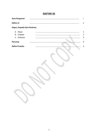 ii
DAFTAR ISI
Kata Pengantar ………………………………………………………………………………………………. i
Daftar isi ………………………………………………………………………………………………. ii
Hepar, Empedu Dan Pankreas
A. Hepar ……………………………………………………………………………………. 1
B. Empedu …………………………………….……………………………………………… 1
C. Pankreas ……………………………….……………………………………………………. 3
Penutup …………………………………………………………………………………………………. 4
Daftar Pustaka ………………………………………………………………………………………. 5
 