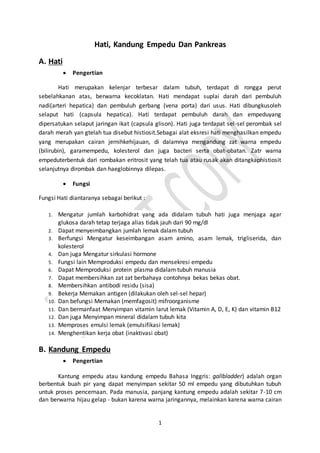 1
Hati, Kandung Empedu Dan Pankreas
A. Hati
 Pengertian
Hati merupakan kelenjar terbesar dalam tubuh, terdapat di rongga perut
sebelahkanan atas, berwarna kecoklatan. Hati mendapat suplai darah dari pembuluh
nadi(arteri hepatica) dan pembuluh gerbang (vena porta) dari usus. Hati dibungkusoleh
selaput hati (capsula hepatica). Hati terdapat pembuluh darah dan empeduyang
dipersatukan selaput jaringan ikat (capsula glison). Hati juga terdapat sel-sel perombak sel
darah merah yan gtelah tua disebut histiosit.Sebagai alat eksresi hati menghasilkan empedu
yang merupakan cairan jernihkehijauan, di dalamnya mengandung zat warna empedu
(bilirubin), garamempedu, kolesterol dan juga bacteri serta obat-obatan. Zatr warna
empeduterbentuk dari rombakan eritrosit yang telah tua atau rusak akan ditangkaphistiosit
selanjutnya dirombak dan haeglobinnya dilepas.
 Fungsi
Fungsi Hati diantaranya sebagai berikut :
1. Mengatur jumlah karbohidrat yang ada didalam tubuh hati juga menjaga agar
glukosa darah tetap terjaga alias tidak jauh dari 90 mg/dl
2. Dapat menyeimbangkan jumlah lemak dalam tubuh
3. Berfungsi Mengatur keseimbangan asam amino, asam lemak, trigliserida, dan
kolesterol
4. Dan juga Mengatur sirkulasi hormone
5. Fungsi lain Memproduksi empedu dan mensekresi empedu
6. Dapat Memproduksi protein plasma didalam tubuh manusia
7. Dapat membersihkan zat zat berbahaya contohnya bekas bekas obat.
8. Membersihkan antibodi residu (sisa)
9. Bekerja Memakan antigen (dilakukan oleh sel-sel hepar)
10. Dan befungsi Memakan (memfagosit) mifroorganisme
11. Dan bermanfaat Menyimpan vitamin larut lemak (Vitamin A, D, E, K) dan vitamin B12
12. Dan juga Menyimpan mineral didalam tubuh kita
13. Memproses emulsi lemak (emulsifikasi lemak)
14. Menghentikan kerja obat (inaktivasi obat)
B. Kandung Empedu
 Pengertian
Kantung empedu atau kandung empedu Bahasa Inggris: gallbladder) adalah organ
berbentuk buah pir yang dapat menyimpan sekitar 50 ml empedu yang dibutuhkan tubuh
untuk proses pencernaan. Pada manusia, panjang kantung empedu adalah sekitar 7-10 cm
dan berwarna hijau gelap - bukan karena warna jaringannya, melainkan karena warna cairan
 