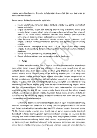 2
empedu yang dikandungnya. Organ ini terhubungkan dengan hati dan usus dua belas jari
melalui saluran empedu.
Bagian-bagian dari kandung empedu, terdiri atas:
1. Fundus vesikafelea, merupakan bagian kandung empedu yang paling akhir setelah
korpus vesikafelea.
2. Korpus vesikafelea, bagian dari kandung empedu yang didalamnya berisi getah
empedu. Getah empedu adalah suatu cairan yang disekeresi oleh sel hati sebanyak
500-1000 cc setiap harinya, sekresinya berjalan terus menerus, jumlah produksi
cairan empedu dapat meningkat pada saat mencerna lemak.
3. Leher kandung empedu. Merupakan saluran pertama tempat masuknya getah
empedu ke badan kandung empedu lalu berkumpul dan dipekatkan dalam kandung
empedu.
4. Duktus sistikus. Panjangnya kurang lebih 3 ¾ cm. berjalan dari leher kandung
empedu dan bersambung dengan duktus hepatikus membentuk saluran empedu ke
duodenum.
5. Duktus hepatikus, saluran yang keluar dari leher.
6. Duktus koledokus saluran yang membawa empedu ke duodenum.
 Fungsi
Kandung empedu memiliki fungsi sebagai tempat menyimpan cairan empedu dan
memekatkan cairan empedu yang ada didalamnya dengan cara mengabsorpsi air dan
elektrolit. Cairan empedu ini adalah cairan elektrolit yang dihasilkan oleh sel hati. Pada
individu normal, cairan empedu mengalir ke kandung empedu pada saat katup Oddi
tertutup. Dalam kandung empedu, cairan empedu dipekatkan dengan mengabsorpsi air.
Derajat pemekatannya diperlihatkan oleh peningkatan konsentrasi zat-zat padat. Cairan
empedu yang dihasilkan oleh hati mengandung 97% air, sedangkan kadar rata-rata air yang
terkandung dalam cairan empedu yang telah tersimpan didalam kandung empedu adalah
89%. Bila saluran empedu dan duktus sistikus dijepit, maka tekanan dalam saluran empedu
akan naik sampai kira-kira 30 mm cairan empedu dalam 30 menit dan sekresi empedu
berhenti. Akan tetapi bila saluran empedu dijepit dan duktus sistikus dibiarkan terbuka, air
akan diabsorspi dalam kandung empedu dan tekanan intrafilier naik hanya kira-kira 100 mm
cairan empedu selama beberapa jam.
Cairan yang disekresikan oleh sel-sel hepatosit dalam organ hati adalah cairan yang
berwarna kekuningan atau kecoklatan atau kuning kehijauan yang disekresikan oleh sel-sel
hati. Setiap hari sel-sel hati mensekresikan 800-1000 ml cairan empedu dengan pH sekitar
7,6-8,6. Cairan empedu sebagian besar terdiri atas air, garam-garam empedu, kolesterol,
dan sebuah fosfolipid (lesitin), pigmen-pigmen empedu dan beberapa ion-ion, serta zat-zat
lain yang ada dalam larutan elektrolit alkali yang mirip dengan getah pancreas. selain itu
fungsi empedu untuk membuang limbah tubuh tertentu (terutama pigmen hasil pemecahan
sel darah merah dan kelebihan kolesterol) serta membantu pencernaan dan penyerapan
lemak. Garam empedu menyebabkan meningkatnya kelarutan kolesterol, lemak dan vitamin
 