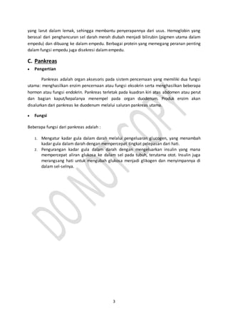 3
yang larut dalam lemak, sehingga membantu penyerapannya dari usus. Hemoglobin yang
berasal dari penghancuran sel darah merah diubah menjadi bilirubin (pigmen utama dalam
empedu) dan dibuang ke dalam empedu. Berbagai protein yang memegang peranan penting
dalam fungsi empedu juga disekresi dalam empedu.
C. Pankreas
 Pengertian
Pankreas adalah organ aksesoris pada sistem pencernaan yang memiliki dua fungsi
utama: menghasilkan enzim pencernaan atau fungsi eksokrin serta menghasilkan beberapa
hormon atau fungsi endokrin. Pankreas terletak pada kuadran kiri atas abdomen atau perut
dan bagian kaput/kepalanya menempel pada organ duodenum. Produk enzim akan
disalurkan dari pankreas ke duodenum melalui saluran pankreas utama.
 Fungsi
Beberapa fungsi dari pankreas adalah :
1. Mengatur kadar gula dalam darah melalui pengeluaran glucogen, yang menambah
kadar gula dalam darah dengan mempercepat tingkat pelepasan dari hati.
2. Pengurangan kadar gula dalam darah dengan mengeluarkan insulin yang mana
mempercepat aliran glukosa ke dalam sel pada tubuh, terutama otot. Insulin juga
merangsang hati untuk mengubah glukosa menjadi glikogen dan menyimpannya di
dalam sel-selnya.
 