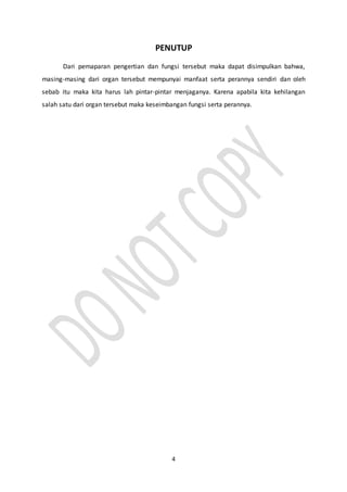 4
PENUTUP
Dari pemaparan pengertian dan fungsi tersebut maka dapat disimpulkan bahwa,
masing-masing dari organ tersebut mempunyai manfaat serta perannya sendiri dan oleh
sebab itu maka kita harus lah pintar-pintar menjaganya. Karena apabila kita kehilangan
salah satu dari organ tersebut maka keseimbangan fungsi serta perannya.
 