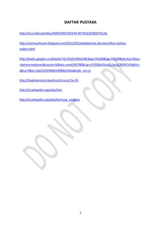 5
DAFTAR PUSTAKA
http://id.scribd.com/doc/93093394/SISTEM-RETIKULOENDOTELIAL
http://alamsyahnurm.blogspot.com/2011/03/metabolisme-dan-klasifikasi-bahan-
makan.html
http://books.google.co.id/books?id=3ZyOm94xiCMC&pg=PA168&lpg=PA168&dq=klasifikasi
+bahan+makanan&source=bl&ots=urwVZWTfBf&sig=s57SQ0rzf2ou317wLyCXEDtTV5k&hl=i
d&sa=X&ei=2q1OUfrZIMW3rAfB8oC4Aw&redir_esc=y
http://foodchemistry.byethost14.com/?p=76
http://id.wikipedia.org/wiki/Hati
http://id.wikipedia.org/wiki/Kantung_empedu
 