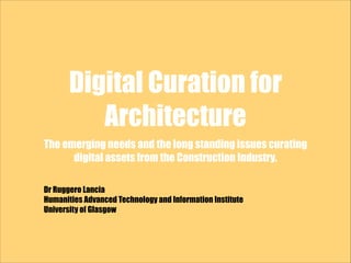 Digital Curation for
Architecture
The emerging needs and the long standing issues curating
digital assets from the Construction Industry.
Dr Ruggero Lancia
Humanities Advanced Technology and Information Institute
University of Glasgow
 
