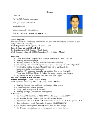 Resume
Career Objective:
Seeking to work in a challenging environment and grow with the company to achieve its goal
and get additional knowledge.
Work Experience: Total Experience 5 Years 4 Month
Present Employer: AXIS BANK Ltd.
Designation: Asset desk Manager / Retail Assets
Work Experience since July 2011 to September 2014 (3 Years 2 Months)
Job Profile:
 Taking Care of the Complete Branch Assets business (HL,LAP,PL,LAS etc)
 Handling a team of 10 people
 Providing services & fulfilling financial needs of the customers.
 Coordinating with concerned departments to provide one stop service for all products.
 Cross-selling banking products.(Mutual Funds, GI, LI and CASA etc)
 Involvement in the branch operations.
 Handling HNI customers personally and assisting them as per their needs
 Tie up with Real Estate Broker & Builder for getting Housing Loan Business.
 My primary job was to generate leads and create a MIS report
Previous Employer: ICICI Bank Ltd.
Position Held/Dept.:- Officer / Branch Banking
Work Experience since May 2007 to July 2009(2 Years 2 Months)
 Handling Personal loans and credit card business of the branch
 Cross selling other banking products.
 Doing Lobby Management in the branch
 Handling privilege Customer and assisting them.
Achievement
 Got Best ADM South title in AXIS BANK achievement wise in 2013 Q1
 Got T2 rating For the Financial year 2012-13 in AXIS BANK
 Appreciation letter in ICICI BANK for top seller in Credit Card & PL for quarter 1 & 2
 Best performance award Pan India for quarter 3 in ICICI BANK
 Got 2nd price in management fest in finance event at Christ college
 Got 2nd price in marketing event in management fest at Mount Carmel.
Hatim Ali
Flat No: 303, Aquarius Apartment
Jankalyan Nagar, Malad West
Mumbai-400095
hatim.presidency2011@gmail.com
Mob. No. +91 7506 19 3960, +91 8451953492
 
