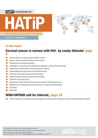 www.aidsmap.com




   HIV & AIDS Treatment in Practice
   Issue 174 | 17 February 2011




    In this issue:
    Cervical cancer in women with HIV;  by Lesley Odendal  page
    2
    •
    •
            Cervical cancer is a major cause of death in women
            Causes, course and risk factors for cervical cancer

    •
    •
            Screening for cervical abnormalities
            Challenges in cervical cancer screening and diagnosis in resource-limited settings

    •
    •
            Case study of 'see and treat' cervical screening in Zambia
            Epidemiology of cervical cancer in HIV-positive women

    •
    •
            Prevention of cervical cancer through vaccination
            Treatment of pre-cancerous cervical abnormalities

    •
    •
            Treatment of cervical cancer
            Responses to treatments for CIN and cervical cancer in HIV-positive women

    •
    •
            Palliative care considerations for cervical cancer in resource-limited settings
            Conclusion

    •       Resources


    WHO-UNITAID call for interest;  page 13
    •       Call for Interest from individuals wishing to apply for membership of the Advisory Group on Funding Priorities ("AGFP")




© Copyright NAM — All rights reserved. Please photocopy and pass on.
NAM publishes a wide range of publications on treatment for HIV. For details contact:
NAM, Lincoln House, 1 Brixton Road, London, SW9 6DE, UK
tel +44 20 7840 0050 fax +44 20 7735 5351 email info@nam.org.uk web www.aidsmap.com
 