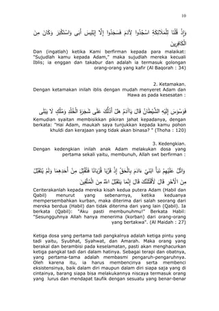 10
َ‫ئن‬َ‫ك‬َ‫و‬ َ‫ر‬َ‫ب‬ْ‫ك‬َ‫ت‬ْ‫اس‬َ‫و‬ ‫ى‬َ‫َب‬‫أ‬ َ‫يس‬ِ‫ل‬ْ‫ب‬ِ‫إ‬ ‫ه‬‫َل‬ِ‫إ‬ ‫ا‬‫و‬ُ‫د‬َ‫ج‬َ‫س‬َ‫ف‬ ََُ‫د‬ ِ‫ِل‬ ‫ا‬‫و‬ُ‫د‬ُ‫ج‬ْ‫اس‬ ِ‫ة‬َ‫ك‬ِ‫ئ‬ َ‫ل‬َ‫م‬ْ‫ل‬ِ‫ل‬ ‫ئ‬َ‫ن‬ْ‫ل‬ُ‫ق‬ ْ‫ذ‬ِ‫ا‬َ‫و‬َ‫ن‬ِ‫م‬
َ‫ين‬ِ‫ر‬ِ‫ئف‬َ‫ك‬ْ‫ل‬‫ا‬
Dan (ingatlah) ketika Kami berfirman kepada para malaikat:
"Sujudlah kamu kepada Adam," maka sujudlah mereka kecuali
Iblis; ia enggan dan takabur dan adalah ia termasuk golongan
orang-orang yang kafir (Al Baqorah : 34)
2. Ketamakan.
Dengan ketamakan inilah iblis dengan mudah menyeret Adam dan
Hawa as pada kesesatan :
‫ى‬َ‫ل‬ْ‫ب‬َ‫ي‬ َ‫َل‬ ٍ‫ك‬ْ‫ل‬ُ‫م‬َ‫و‬ ِ‫د‬ْ‫ل‬ُ‫خ‬ْ‫ل‬‫ا‬ ِ‫ة‬َ‫ر‬َ‫ج‬ََ ‫ى‬َ‫ل‬َ‫ع‬ َ‫ك‬ُّ‫ل‬ُ‫َد‬‫أ‬ ْ‫ل‬َُ َُُ‫ئآد‬َ‫ي‬ َ‫ئل‬َ‫ق‬ ُ‫ئن‬َ‫ط‬ْ‫ي‬‫ه‬َ‫ال‬ ِ‫ه‬ْ‫ي‬َ‫ل‬ِ‫إ‬ َ‫س‬َ‫و‬ ْ‫س‬َ‫و‬َ‫ف‬
Kemudian syaitan membisikkan pikiran jahat kepadanya, dengan
berkata: "Hai Adam, maukah saya tunjukkan kepada kamu pohon
khuldi dan kerajaan yang tidak akan binasa? " (Thoha : 120)
3. Kedengkian.
Dengan kedengkian inilah anak Adam melakukan dosa yang
pertama sekali yaitu, membunuh, Allah swt berfirman :
ُ‫ل‬ْ‫ات‬َ‫و‬ْ‫ل‬‫ه‬‫ب‬َ‫ق‬َ‫ت‬ُ‫ي‬ َُْ‫ل‬َ‫و‬ ‫ئ‬َ‫م‬ُِِ‫د‬َََ‫أ‬ ْ‫ن‬ِ‫م‬ َ‫ل‬ِ‫ب‬ُ‫ق‬ُ‫ت‬َ‫ف‬ ‫ئ‬ً‫ئن‬َ‫ب‬ْ‫ر‬ُ‫ق‬ ‫ئ‬َ‫ب‬‫ه‬‫ر‬َ‫ق‬ ْ‫ذ‬ِ‫إ‬ ِ‫ق‬ََْ‫ل‬‫ئ‬ِ‫ب‬ ََُ‫اد‬َ‫ء‬
ْ
‫ي‬َ‫ن‬ْ‫اب‬ َ‫أ‬َ‫ب‬َ‫ن‬ ُِْ‫ه‬ْ‫ي‬َ‫ل‬َ‫ع‬
َ‫ين‬ِ‫ق‬‫ه‬‫ت‬ُ‫م‬ْ‫ل‬‫ا‬ َ‫ن‬ِ‫م‬ ُ‫ه‬‫اَّلل‬ ُ‫ل‬‫ه‬‫ب‬َ‫ق‬َ‫ت‬َ‫ي‬ ‫ئ‬َ‫م‬‫ه‬‫ن‬ِ‫إ‬ َ‫ئل‬َ‫ق‬ َ‫ك‬‫ه‬‫ن‬َ‫ل‬ُ‫ت‬ْ‫ق‬ََ‫ْل‬ َ‫ئل‬َ‫ق‬ ِ‫ر‬َ‫خ‬ ْ‫اِل‬ َ‫ن‬ِ‫م‬
Ceriterakanlah kepada mereka kisah kedua putera Adam (Habil dan
Qabil) menurut yang sebenarnya, ketika keduanya
mempersembahkan kurban, maka diterima dari salah seorang dari
mereka berdua (Habil) dan tidak diterima dari yang lain (Qabil). Ia
berkata (Qabil): "Aku pasti membunuhmu!" Berkata Habil:
"Sesungguhnya Allah hanya menerima (korban) dari orang-orang
yang bertakwa". (Al Maidah : 27)
Ketiga dosa yang pertama tadi pangkalnya adalah ketiga pintu yang
tadi yaitu, Syubhat, Syahwat, dan Amarah. Maka orang yang
berakal dan berambisi pada keselamatan, pasti akan menghacurkan
ketiga pangkal tadi dari dalam hatinya. Sebagai terapi dan obatnya,
yang pertama-tama adalah membasmi pengaruh-pengaruhnya.
Oleh karena itu, ia harus membencinya serta membenci
eksistensinya, baik dalam diri maupun dalam diri siapa saja yang di
cintainya, barang siapa bisa melakukannya niscaya termasuk orang
yang lurus dan mendapat taufik dengan sesuatu yang benar-benar
 