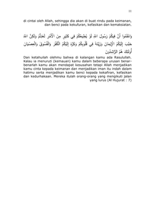 11
di cintai oleh Allah, sehingga dia akan di buat rindu pada keimanan,
dan benci pada kekufuran, kefasikan dan kemaksiatan.
َ‫ه‬‫اَّلل‬ ‫ه‬‫ن‬ِ‫ك‬َ‫ل‬َ‫و‬ ُُّْ‫ت‬ِ‫ن‬َ‫ع‬َ‫ل‬ ِ‫ر‬ْ‫َم‬ْ‫اْل‬ َ‫ن‬ِ‫م‬ ٍ‫ير‬َِْ‫ك‬ ‫ي‬ِ‫ف‬ ُُْ‫ك‬ُ‫يع‬ِ‫ط‬ُ‫ي‬ ْ‫و‬َ‫ل‬ ِ‫ه‬‫اَّلل‬ َ‫ول‬ُ‫س‬َ‫ر‬ ُُْ‫يك‬ِ‫ف‬ ‫ه‬‫َن‬‫أ‬ ‫ا‬‫و‬ُ‫م‬َ‫ل‬ْ‫اع‬َ‫و‬
َ‫ئن‬َ‫ي‬ ْ‫ص‬ِ‫ع‬ْ‫ل‬‫ا‬َ‫و‬ َ‫وق‬ُ‫س‬َُْ‫ل‬‫ا‬َ‫و‬ َ‫ر‬َُْ‫ك‬ْ‫ل‬‫ا‬ ُُُ‫ك‬ْ‫ي‬َ‫ل‬ِ‫إ‬ َ‫ه‬‫ه‬‫ر‬َ‫ك‬َ‫و‬ ُُْ‫ك‬ِ‫ب‬‫و‬ُ‫ل‬ُ‫ق‬ ‫ي‬ِ‫ف‬ ُ‫ه‬َ‫ن‬‫ه‬‫ي‬ََُ‫و‬ َ‫ئن‬َ‫يم‬ِْ‫اْل‬ ُُُ‫ك‬ْ‫ي‬َ‫ل‬ِ‫إ‬ ٍَّ ‫ه‬‫ب‬ََ
‫ا‬ ُُُُ َ‫ك‬ِ‫ئ‬َ‫ل‬‫ُو‬‫أ‬َ‫ون‬ُ‫د‬َِ‫ا‬‫ه‬‫لر‬
Dan ketahuilah olehmu bahwa di kalangan kamu ada Rasulullah.
Kalau ia menuruti (kemauan) kamu dalam beberapa urusan benar-
benarlah kamu akan mendapat kesusahan tetapi Allah menjadikan
kamu cinta kepada keimanan dan menjadikan iman itu indah dalam
hatimu serta menjadikan kamu benci kepada kekafiran, kefasikan
dan kedurhakaan. Mereka itulah orang-orang yang mengikuti jalan
yang lurus (Al Hujurat : 7)
 