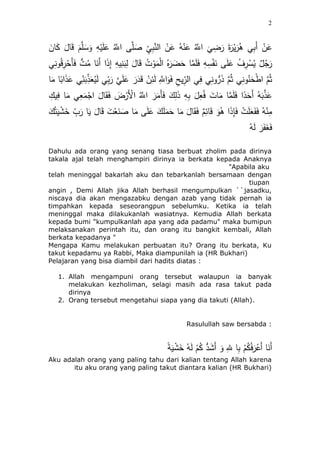 2
ْ‫ن‬َ‫ع‬ ُ‫ه‬ْ‫ن‬َ‫ع‬ ُ‫ه‬‫اَّلل‬
َ
‫ي‬ ِ‫ض‬َ‫ر‬ َ‫ة‬َ‫ر‬ْ‫ي‬َ‫ر‬ُُ ‫ي‬ِ‫ب‬َ‫أ‬ ْ‫ن‬َ‫ع‬َ‫ئن‬َ‫ك‬ َ‫ئل‬َ‫ق‬ َُ‫ه‬‫ل‬ َ‫س‬َ‫و‬ ِ‫ه‬ْ‫ي‬َ‫ل‬َ‫ع‬ ُ‫ه‬‫اَّلل‬ ‫ى‬‫ه‬‫ل‬ َ‫ص‬ ِ‫ي‬ِ‫ب‬‫ه‬‫ن‬‫ال‬
‫ي‬ِ‫ن‬‫و‬ُ‫ق‬ِ‫ر‬ََْ‫أ‬َ‫ف‬ ُِّ ُ‫م‬ ‫ئ‬َ‫َن‬‫أ‬ ‫ا‬َ‫ذ‬ِ‫إ‬ ِ‫يه‬ِ‫ن‬َ‫ب‬ِ‫ل‬ َ‫ئل‬َ‫ق‬ ُِ ْ‫و‬َ‫م‬ْ‫ل‬‫ا‬ ُ‫ه‬َ‫ر‬ َ‫ض‬ََ ‫ئ‬‫ه‬‫م‬َ‫ل‬َ‫ف‬ ِ‫ه‬ِ‫س‬ََْ‫ن‬ ‫ى‬َ‫ل‬َ‫ع‬ ُ‫ف‬ِ‫ر‬ ْ‫س‬ُ‫ي‬ ‫ل‬ُ‫ج‬َ‫ر‬
َ‫ل‬ ‫ي‬ِ‫ب‬َ‫ر‬ ‫ه‬‫ي‬َ‫ل‬َ‫ع‬ َ‫ر‬َ‫د‬َ‫ق‬ ْ‫ن‬ِ‫ئ‬َ‫ل‬ ِ‫ه‬‫اَّلل‬َ‫و‬َ‫ف‬ ِ‫يح‬ِ‫الر‬ ‫ي‬ِ‫ف‬ ‫ي‬ِ‫ن‬‫و‬ُّ‫ر‬َ‫ذ‬ ‫ه‬ُُْ ‫ي‬ِ‫ن‬‫و‬ُ‫ن‬ََْ‫ط‬‫ا‬ ‫ه‬ُُْ‫ئ‬َ‫م‬ ‫ئ‬ً‫اب‬َ‫ذ‬َ‫ع‬ ‫ي‬ِ‫ن‬َ‫ب‬ِ‫ذ‬َ‫ع‬ُ‫ي‬
ِ‫يك‬ِ‫ف‬ ‫ئ‬َ‫م‬ ‫ي‬ِ‫ع‬َ‫م‬ْ‫اج‬ َ‫ئل‬َ‫ق‬َ‫ف‬ َ‫ض‬ْ‫َر‬ْ‫اْل‬ ُ‫ه‬‫اَّلل‬ َ‫ر‬َ‫َم‬‫أ‬َ‫ف‬ َ‫ك‬ِ‫ل‬َ‫ذ‬ ِ‫ه‬ِ‫ب‬ َ‫ل‬ِ‫ع‬ُ‫ف‬ َِ ‫ئ‬َ‫م‬ ‫ئ‬‫ه‬‫م‬َ‫ل‬َ‫ف‬ ‫ا‬ً‫د‬َََ‫أ‬ ُ‫ه‬َ‫ب‬‫ه‬‫ذ‬َ‫ع‬
َ‫ك‬ُ‫ت‬َ‫ي‬ ََْ‫خ‬ ٍِّ َ‫ر‬ ‫ئ‬َ‫ي‬ َ‫ئل‬َ‫ق‬ َِ ْ‫ع‬َ‫ن‬ َ‫ص‬ ‫ئ‬َ‫م‬ ‫ى‬َ‫ل‬َ‫ع‬ َ‫ك‬َ‫ل‬َ‫م‬ََ ‫ئ‬َ‫م‬ َ‫ئل‬َ‫ق‬َ‫ف‬ ُِ‫ئئ‬َ‫ق‬ َ‫و‬ُُ ‫ا‬َ‫ذ‬ِ‫إ‬َ‫ف‬ ِْ َ‫ل‬َ‫ع‬َََ‫ف‬ ُ‫ه‬ْ‫ن‬ِ‫م‬
ُ‫ه‬َ‫ل‬ َ‫ر‬َََ‫غ‬َ‫ف‬
Dahulu ada orang yang senang tiasa berbuat zholim pada dirinya
takala ajal telah menghampiri dirinya ia berkata kepada Anaknya
"Apabila aku
telah meninggal bakarlah aku dan tebarkanlah bersamaan dengan
tiupan
angin , Demi Allah jika Allah berhasil mengumpulkan ``jasadku,
niscaya dia akan mengazabku dengan azab yang tidak pernah ia
timpahkan kepada seseorangpun sebelumku. Ketika ia telah
meninggal maka dilakukanlah wasiatnya. Kemudia Allah berkata
kepada bumi "kumpulkanlah apa yang ada padamu" maka bumipun
melaksanakan perintah itu, dan orang itu bangkit kembali, Allah
berkata kepadanya "
Mengapa Kamu melakukan perbuatan itu? Orang itu berkata, Ku
takut kepadamu ya Rabbi, Maka diampunilah ia (HR Bukhari)
Pelajaran yang bisa diambil dari hadits diatas :
1. Allah mengampuni orang tersebut walaupun ia banyak
melakukan kezholiman, selagi masih ada rasa takut pada
dirinya
2. Orang tersebut mengetahui siapa yang dia takuti (Allah).
Rasulullah saw bersabda :
ً‫ة‬َ‫ي‬ََْ‫خ‬ ُ‫ه‬َ‫ل‬ ُُْ‫ك‬ ُّ‫د‬َََ‫أ‬ َ‫و‬ ِ‫هلل‬ ‫ئ‬ِ‫ب‬ ُُْ‫ك‬ُ‫ف‬َ‫ر‬ْ‫َع‬‫أ‬ ‫ئ‬َ‫َن‬‫أ‬
Aku adalah orang yang paling tahu dari kalian tentang Allah karena
itu aku orang yang paling takut diantara kalian (HR Bukhari)
 