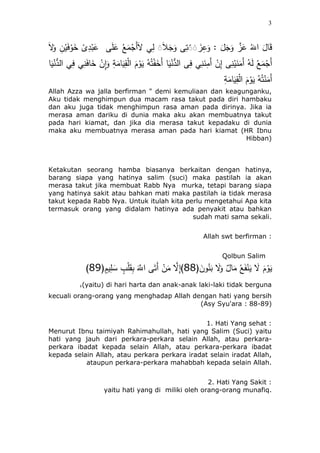 3
َ‫َل‬َ‫و‬ ِ‫ن‬ْ‫ي‬َ‫ف‬ْ‫و‬َ‫خ‬ ْ‫ى‬ِ‫د‬ْ‫ب‬َ‫ع‬ ‫ى‬َ‫ل‬َ‫ع‬ ُ‫ع‬َ‫م‬ْ‫َج‬‫أ‬َ‫َل‬ ‫ي‬ِ‫ل‬ َََ‫ل‬َ‫ج‬َ‫و‬ ‫ى‬ِ‫ت‬َََ َُِ‫ع‬َ‫و‬ : َ‫ل‬َ‫ج‬َ‫و‬ ‫ه‬َُ‫ع‬ َُ‫اَّلل‬ َ‫ئل‬َ‫ق‬
ِ‫إ‬ ‫ى‬ِ‫ن‬ْ‫ي‬َ‫ن‬َ‫َم‬‫أ‬ ُ‫ه‬َ‫ل‬ ُ‫ع‬َ‫م‬ْ‫َج‬‫أ‬‫ئ‬َ‫ي‬ْ‫ن‬ُّ‫الد‬ ‫ي‬ِ‫ف‬ ‫ي‬ِ‫ن‬َ‫ف‬‫ئ‬َ‫خ‬ ْ‫ِن‬‫ا‬َ‫و‬ ِ‫ة‬َ‫ئم‬َ‫ي‬ِ‫ق‬ْ‫ل‬‫ا‬ َُْ‫و‬َ‫ي‬ ُ‫ه‬ُ‫ت‬ََْ‫َخ‬‫أ‬ ‫ئ‬َ‫ي‬ْ‫ن‬ُّ‫الد‬ ‫ى‬ِ‫ف‬ ‫ي‬ِ‫ن‬َ‫ن‬ِ‫َم‬‫أ‬ ْ‫ن‬
ِ‫ة‬َ‫ئم‬َ‫ي‬ِ‫ق‬ْ‫ل‬‫ا‬ َُْ‫و‬َ‫ي‬ ُ‫ه‬ُ‫ت‬ْ‫ن‬َ‫َم‬‫أ‬
Allah Azza wa jalla berfirman " demi kemuliaan dan keagunganku,
Aku tidak menghimpun dua macam rasa takut pada diri hambaku
dan aku juga tidak menghimpun rasa aman pada dirinya. Jika ia
merasa aman dariku di dunia maka aku akan membuatnya takut
pada hari kiamat, dan jika dia merasa takut kepadaku di dunia
maka aku membuatnya merasa aman pada hari kiamat (HR Ibnu
Hibban)
Ketakutan seorang hamba biasanya berkaitan dengan hatinya,
barang siapa yang hatinya salim (suci) maka pastilah ia akan
merasa takut jika membuat Rabb Nya murka, tetapi barang siapa
yang hatinya sakit atau bahkan mati maka pastilah ia tidak merasa
takut kepada Rabb Nya. Untuk itulah kita perlu mengetahui Apa kita
termasuk orang yang didalam hatinya ada penyakit atau bahkan
sudah mati sama sekali.
Allah swt berfirman :
Qolbun Salim
(َ‫ون‬ُ‫ن‬َ‫ب‬ َ‫َل‬َ‫و‬ ‫ئل‬َ‫م‬ ُ‫ع‬ََْ‫ن‬َ‫ي‬ َ‫َل‬ َُْ‫و‬َ‫ي‬88(ٍُ‫ي‬ِ‫ل‬ َ‫س‬ ٍٍّ ْ‫ل‬َ‫ق‬ِ‫ب‬ َ‫ه‬‫اَّلل‬ ‫ى‬َ‫َت‬‫أ‬ ْ‫ن‬َ‫م‬ ‫ه‬‫َل‬ِ‫إ‬)88)
(yaitu) di hari harta dan anak-anak laki-laki tidak berguna,
kecuali orang-orang yang menghadap Allah dengan hati yang bersih
(Asy Syu'ara : 88-89)
1. Hati Yang sehat :
Menurut Ibnu taimiyah Rahimahullah, hati yang Salim (Suci) yaitu
hati yang jauh dari perkara-perkara selain Allah, atau perkara-
perkara ibadat kepada selain Allah, atau perkara-perkara ibadat
kepada selain Allah, atau perkara perkara iradat selain iradat Allah,
ataupun perkara-perkara mahabbah kepada selain Allah.
2. Hati Yang Sakit :
yaitu hati yang di miliki oleh orang-orang munafiq.
 
