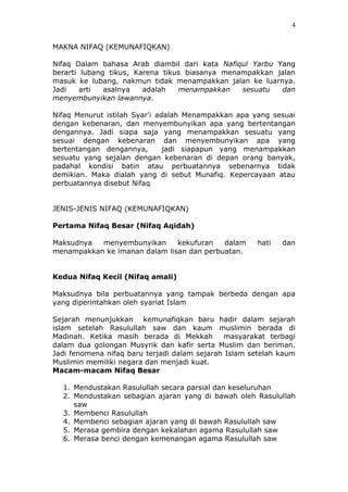 4
MAKNA NIFAQ (KEMUNAFIQKAN)
Nifaq Dalam bahasa Arab diambil dari kata Nafiqul Yarbu Yang
berarti lubang tikus, Karena tikus biasanya menampakkan jalan
masuk ke lubang, nakmun tidak menampakkan jalan ke luarnya.
Jadi arti asalnya adalah menampakkan sesuatu dan
menyembunyikan lawannya.
Nifaq Menurut istilah Syar'i adalah Menampakkan apa yang sesuai
dengan kebenaran, dan menyembunyikan apa yang bertentangan
dengannya. Jadi siapa saja yang menampakkan sesuatu yang
sesuai dengan kebenaran dan menyembunyikan apa yang
bertentangan dengannya, jadi siapapun yang menampakkan
sesuatu yang sejalan dengan kebenaran di depan orang banyak,
padahal kondisi batin atau perbuatannya sebenarnya tidak
demikian. Maka dialah yang di sebut Munafiq. Kepercayaan atau
perbuatannya disebut Nifaq
JENIS-JENIS NIFAQ (KEMUNAFIQKAN)
Pertama Nifaq Besar (Nifaq Aqidah)
Maksudnya menyembunyikan kekufuran dalam hati dan
menampakkan ke imanan dalam lisan dan perbuatan.
Kedua Nifaq Kecil (Nifaq amali)
Maksudnya bila perbuatannya yang tampak berbeda dengan apa
yang diperintahkan oleh syariat Islam
Sejarah menunjukkan kemunafiqkan baru hadir dalam sejarah
islam setelah Rasulullah saw dan kaum muslimin berada di
Madinah. Ketika masih berada di Mekkah masyarakat terbagi
dalam dua golongan Musyrik dan kafir serta Muslim dan beriman.
Jadi fenomena nifaq baru terjadi dalam sejarah Islam setelah kaum
Muslimin memiliki negara dan menjadi kuat.
Macam-macam Nifaq Besar
1. Mendustakan Rasulullah secara parsial dan keseluruhan
2. Mendustakan sebagian ajaran yang di bawah oleh Rasulullah
saw
3. Membenci Rasulullah
4. Membenci sebagian ajaran yang di bawah Rasulullah saw
5. Merasa gembira dengan kekalahan agama Rasulullah saw
6. Merasa benci dengan kemenangan agama Rasulullah saw
 