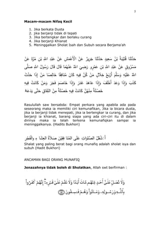 5
Macam-macam Nifaq Kecil
1. Jika berkata Dusta
2. jika berjanji tidak di tepati
3. Jika bertengkar dan berlaku curang
4. Jika berjanji Khianat
5. Meninggalkan Sholat Isah dan Subuh secara Berjama'ah
َ‫ع‬ ِ‫ش‬َ‫م‬ْ‫َع‬ْ‫اْل‬ ْ‫ن‬َ‫ع‬ ‫ير‬ِ‫ر‬َ‫ج‬ ‫ئ‬َ‫ن‬َْ‫ه‬‫د‬ََ ٍ‫يد‬ِ‫ع‬َ‫س‬ ُ‫ن‬ْ‫ب‬ ُ‫ة‬َ‫ب‬ْ‫ي‬َ‫ت‬ُ‫ق‬ ‫ئ‬َ‫ن‬َْ‫ه‬‫د‬ََْ‫ن‬َ‫ع‬ َ‫ة‬‫ه‬‫ر‬ُ‫م‬ ِ‫ن‬ْ‫ب‬ ِ‫ه‬‫اَّلل‬ ِ‫د‬ْ‫ب‬َ‫ع‬ ْ‫ن‬
ِ‫ه‬‫اَّلل‬ ِ‫د‬ْ‫ب‬َ‫ع‬ ْ‫ن‬َ‫ع‬ ٍ‫ق‬‫و‬ُ‫ر‬ ْ‫س‬َ‫م‬َ‫ئل‬َ‫ق‬ ‫ئ‬َ‫م‬ُ‫ه‬ْ‫ن‬َ‫ع‬ ُ‫ه‬‫اَّلل‬
َ
‫ي‬ ِ‫ض‬َ‫ر‬ ‫و‬ٍ‫ر‬ْ‫م‬َ‫ع‬ ِ‫ن‬ْ‫ب‬‫ى‬‫ه‬‫ل‬ َ‫ص‬ ِ‫ه‬‫اَّلل‬ ُ‫ول‬ُ‫س‬َ‫ر‬ َ‫ئل‬َ‫ق‬
ِ‫ئف‬َ‫ن‬ُ‫م‬ َ‫ئن‬َ‫ك‬ ِ‫يه‬ِ‫ف‬ ‫ه‬‫ن‬ُ‫ك‬ ْ‫ن‬َ‫م‬ ٍ‫ل‬ َ‫ل‬ِ‫خ‬ ُ‫ع‬َ‫ب‬ْ‫َر‬‫أ‬ َُ‫ه‬‫ل‬ َ‫س‬َ‫و‬ ِ‫ه‬ْ‫ي‬َ‫ل‬َ‫ع‬ ُ‫ه‬‫اَّلل‬ٌَ ‫ه‬‫د‬ََ ‫ا‬َ‫ذ‬ِ‫إ‬ ْ‫ن‬َ‫م‬ ‫ئ‬ ً‫ص‬ِ‫ئل‬َ‫خ‬ ‫ئ‬ً‫ق‬
َ‫ر‬َ‫ج‬َ‫ف‬ َُ َ‫ئص‬َ‫خ‬ ‫ا‬َ‫ذ‬ِ‫ا‬َ‫و‬ َ‫ر‬َ‫د‬َ‫غ‬ َ‫د‬َُ‫ئ‬َ‫ع‬ ‫ا‬َ‫ذ‬ِ‫ا‬َ‫و‬ َ‫ف‬َ‫ل‬ْ‫َخ‬‫أ‬ َ‫د‬َ‫ع‬َ‫و‬ ‫ا‬َ‫ذ‬ِ‫ا‬َ‫و‬ ٍَّ َ‫ذ‬َ‫ك‬َ‫م‬َ‫و‬ِ‫يه‬ِ‫ف‬ ِْ َ‫ئن‬َ‫ك‬ ْ‫ن‬
َ‫ع‬َ‫د‬َ‫ي‬ ‫ى‬‫ه‬‫ت‬ََ ِ‫ق‬‫ئ‬ََِ‫الن‬ ْ‫ن‬ِ‫م‬ ‫ة‬َ‫ل‬ ْ‫ص‬َ‫خ‬ ِ‫يه‬ِ‫ف‬ ِْ َ‫ئن‬َ‫ك‬ ‫ه‬‫ن‬ُ‫ه‬ْ‫ن‬ِ‫م‬ ‫ة‬َ‫ل‬ ْ‫ص‬َ‫خ‬َ‫ه‬‫ا‬
Rasulullah saw bersabda: Empat perkara yang apabila ada pada
seseorang maka ia memiliki ciri kemunafikan, Jika ia bicara dusta,
jika ia berjanji tidak menepati, jika ia bertengkar ia curang, dan jika
berjanji ia khianat, barang siapa yang ada ciri-ciri itu di dalam
dirinya maka ia telah terkena kemunafiqkan sampai ia
meninggalkanya. (Hadits Bukhori)
ُ‫ة‬َ‫ل‬ َ‫ص‬ َ‫ن‬ْ‫ي‬ِ‫ق‬ِ‫ف‬ ‫ئ‬َ‫ن‬ُ‫الم‬ ‫ى‬َ‫ل‬َ‫ع‬ ِِ ‫ا‬َ‫لو‬ ‫ه‬‫الص‬ ُ‫ل‬َ‫ق‬ ََََْ‫أ‬ْ‫ج‬ََْ‫ل‬‫ا‬‫و‬ ِ‫ء‬ ‫ئ‬ََِ‫الع‬ِ‫ر‬
Shalat yang paling berat bagi orang munafiq adalah sholat isya dan
subuh (Hadit Bukhori)
ANCAMAN BAGI ORANG MUNAFIQ
Jenazahnya tidak boleh di Sholatkan, Allah swt berfirman :
 