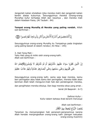 6
Janganlah kalian sholatkan (jika mereka mati) dan janganlah kalian
berdiri diatas kuburnya. Sesungguhnya mereka (Orang-orang
Munafiq) kufur terhadap Allah dan rasulnya , dan mereka mati
dalam keadaan Fasiq. (At Taubah : 84)
Tempat orang Munafiq di Neraka yang paling rendah, Alllah
swt berfirman :
Sesungguhnya orang-orang Munafiq itu Tempatnya pada tingkatan
yang paling bawah di dalam neraka ( An Nisa : 145)
3. Hati Yang Mati :
Yaitu Hati yang di miliki oleh orang-orang kafir.
Allah swt berfirman :
ْ‫ر‬ِ‫ذ‬ْ‫ن‬ُ‫ت‬ َُْ‫ل‬ َُْ‫أ‬ ُُْ‫ه‬َ‫ت‬ْ‫ر‬َ‫ذ‬ْ‫َن‬‫أ‬َ‫ء‬ ُِْ‫ه‬ْ‫ي‬َ‫ل‬َ‫ع‬ ‫اء‬َ‫و‬َ‫س‬ ‫ا‬‫و‬ُ‫ر‬َََ‫ك‬ َ‫ين‬ِ‫ذ‬‫ه‬‫ال‬ ‫ه‬‫ن‬ِ‫إ‬(َ‫ون‬ُ‫ن‬ِ‫م‬ْ‫ؤ‬ُ‫ي‬ َ‫َل‬ ُُُْ6ُ‫ه‬‫اَّلل‬ ََُ‫ت‬َ‫)خ‬
َ‫و‬ ‫ة‬َ‫ئو‬ََِ‫غ‬ ُُِِْ‫ئر‬ َ‫ص‬ْ‫َب‬‫أ‬ ‫ى‬َ‫ل‬َ‫ع‬َ‫و‬ ُِْ‫ه‬ِ‫ع‬ْ‫م‬َ‫س‬ ‫ى‬َ‫ل‬َ‫ع‬َ‫و‬ ُِْ‫ه‬ِ‫ب‬‫و‬ُ‫ل‬ُ‫ق‬ ‫ى‬َ‫ل‬َ‫ع‬ُ‫ي‬ِ‫ظ‬َ‫ع‬ ٍّ ‫ا‬َ‫ذ‬َ‫ع‬ ُُْ‫ه‬َ‫ل‬
Sesungguhnya orang-orang kafir, sama saja bagi mereka, kamu
beri peringatan atau tidak kamu beri peringatan, mereka tidak akan
beriman Allah telah mengunci-mati hati dan pendengaran mereka,
.dan penglihatan mereka ditutup. Dan bagi mereka siksa yang amat
berat (Al Baqorah : 6-7)
Definisi Kufur :
Kufur dalam bahasa Arab berarti menutupi
Allah swt berfirman :
َ‫ئر‬‫ه‬َُ‫ك‬ْ‫ل‬‫ا‬ ُُِ‫ه‬ِ‫ب‬ َ‫ظ‬‫ي‬ِ‫غ‬َ‫ي‬ِ‫ل‬ َ‫اع‬‫ه‬‫ر‬ُُّ‫ال‬ ٍُّ ِ‫ج‬ْ‫ع‬ُ‫ي‬
Tanaman itu menyenangkan hati penanam-penanamnya karena
Allah hendak menjengkelkan orang-orang kafir (dengan kekuatan
orang-orang mukmin)
 