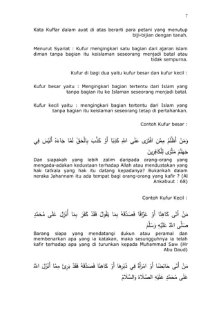 7
Kata Kuffar dalam ayat di atas berarti para petani yang menutup
biji-bijian dengan tanah.
Menurut Syariat : Kufur mengingkari satu bagian dari ajaran islam
diman tanpa bagian itu keislaman seseorang menjadi batal atau
tidak sempurna.
Kufur di bagi dua yaitu kufur besar dan kufur kecil :
Kufur besar yaitu : Mengingkari bagian tertentu dari Islam yang
tanpa bagian itu ke Islaman seseorang menjadi batal.
Kufur kecil yaitu : mengingkari bagian tertentu dari Islam yang
tanpa bagian itu keislaman seseorang tetap di pertahankan.
Contoh Kufur besar :
‫ي‬ِ‫ف‬ َ‫س‬ْ‫ي‬َ‫ل‬َ‫أ‬ ُ‫ه‬َ‫ئء‬َ‫ج‬ ‫ئ‬‫ه‬‫م‬َ‫ل‬ ِ‫ق‬ََْ‫ل‬‫ئ‬ِ‫ب‬ ٍَّ ‫ه‬‫ذ‬َ‫ك‬ ْ‫َو‬‫أ‬ ‫ئ‬ً‫ب‬ِ‫ذ‬َ‫ك‬ ِ‫ه‬‫اَّلل‬ ‫ى‬َ‫ل‬َ‫ع‬ ‫ى‬َ‫ر‬َ‫ت‬ْ‫ف‬‫ا‬ ِ‫ن‬‫ه‬‫م‬ِ‫م‬ َُُ‫ل‬ْ‫ظ‬َ‫أ‬ ْ‫ن‬َ‫م‬َ‫و‬
َ‫ين‬ِ‫ر‬ِ‫ئف‬َ‫ك‬ْ‫ل‬ِ‫ل‬ ‫ى‬ً‫و‬َْْ‫م‬ َُ‫ه‬‫ن‬َ‫ه‬َ‫ج‬
Dan siapakah yang lebih zalim daripada orang-orang yang
mengada-adakan kedustaan terhadap Allah atau mendustakan yang
hak tatkala yang hak itu datang kepadanya? Bukankah dalam
neraka Jahannam itu ada tempat bagi orang-orang yang kafir ? (Al
Ankabuut : 68)
Contoh Kufur Kecil :
‫ئ‬َ‫م‬ِ‫ب‬ ُ‫ه‬َ‫ق‬‫ه‬‫د‬ َ‫ص‬َ‫ف‬ ‫ئ‬ً‫ف‬‫ا‬‫ه‬‫ر‬َ‫ع‬ ْ‫َو‬‫أ‬ ‫ئ‬ً‫ن‬ُِ‫ئ‬َ‫ك‬ ‫ى‬َ‫َت‬‫أ‬ ْ‫ن‬َ‫م‬ٍ‫د‬‫ه‬‫م‬ََُ‫م‬ ‫ى‬َ‫ل‬َ‫ع‬ َ‫ل‬ُِْ‫ُن‬‫أ‬ ‫ئ‬َ‫م‬ِ‫ب‬ َ‫ر‬َََ‫ك‬ ْ‫د‬َ‫ق‬َ‫ف‬ ُ‫ول‬ُ‫ق‬َ‫ي‬
َُ‫ه‬‫ل‬َ‫س‬َ‫و‬ ِ‫ه‬ْ‫ي‬َ‫ل‬َ‫ع‬ ُ‫ه‬‫اَّلل‬ ‫ى‬‫ه‬‫ل‬ َ‫ص‬
Barang siapa yang mendatangi dukun atau peramal dan
membenarkan apa yang ia katakan, maka sesungguhnya ia telah
kafir terhadap apa yang di turunkan kepada Muhammad Saw (Hr
Abu Daud)
ُ‫ه‬‫اَّلل‬ َ‫ل‬َُْ‫َن‬‫أ‬ ‫ئ‬‫ه‬‫م‬ِ‫م‬ َ‫ئ‬ِ‫ر‬َ‫ب‬ ْ‫د‬َ‫ق‬َ‫ف‬ ُ‫ه‬َ‫ق‬‫ه‬‫د‬ َ‫ص‬َ‫ف‬ ‫ئ‬ً‫ن‬ُِ‫ئ‬َ‫ك‬ ْ‫َو‬‫أ‬ ‫ئ‬َُِ‫ر‬ُ‫ب‬ُ‫د‬ ‫ي‬ِ‫ف‬ ً‫َة‬‫أ‬َ‫ر‬ْ‫ام‬ ْ‫َو‬‫أ‬ ‫ئ‬ ً‫ض‬ِ‫ئئ‬ََ ‫ى‬َ‫َت‬‫أ‬ ْ‫ن‬َ‫م‬
ُُ َ‫ل‬‫ه‬‫الس‬َ‫و‬ ‫ة‬ َ‫ل‬ ‫ه‬‫الص‬ ِ‫ه‬ْ‫ي‬َ‫ل‬َ‫ع‬ ٍ‫د‬‫ه‬‫م‬ََُ‫م‬ ‫ى‬َ‫ل‬َ‫ع‬
 