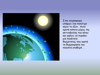 Στην ατμόσφαιρα
υπάρχει ένα πολύτιμο
αέριο το όζον . Αυτό
κρατά κάποιο μέρος της
ακτινοβολίας του ήλιου
και αφήνει να περάσει
μια ποσότητα
θερμότητας που κρατά
τη θερμοκρασία του
πλανήτη σταθερή .
 