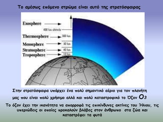 Το αμέσως επόμενο στρώμα είναι αυτό της στρατόσφαιρας
Στην στρατόσφαιρα υπάρχει ένα πολύ σημαντικό αέριο για τον πλανήτη
μας που είναι πολύ χρήσιμο αλλά και πολύ καταστροφικό το Όζον Ο3
Το όζον έχει την ικανότητα να απορροφά τις επικίνδυνες ακτίνες του Ήλιου, τις
υπεριώδεις οι οποίες προκαλούν βλάβες στον άνθρωπο στα ζώα και
καταστρέφει τα φυτά
 