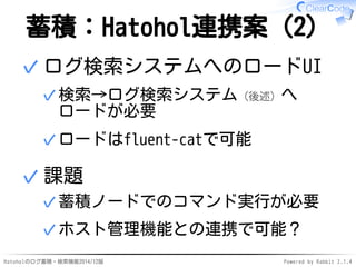 蓄積：Hatohol連携案（2） 
ログ検索システムへのロードUI 
検索→ログ検索システム（後述）へ 
ロードが必要 
✓ 
✓ロードはfluent-catで可能 
✓ 
課題 
✓蓄積ノードでのコマンド実行が必要 
✓ホスト管理機能との連携...