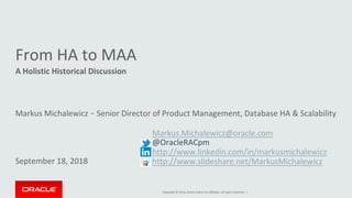 Copyright	©	2016,	Oracle	and/or	its	affiliates.	All	rights	reserved.		|	
From	HA	to	MAA		
A	Holistic	Historical	Discussion	
	
Markus	Michalewicz	–	Senior	Director	of	Product	Management,	Database	HA	&	Scalability		
	
	
	
	
September	18,	2018	
	Markus.Michalewicz@oracle.com		
	@OracleRACpm	
	http://www.linkedin.com/in/markusmichalewicz			
	http://www.slideshare.net/MarkusMichalewicz		
 