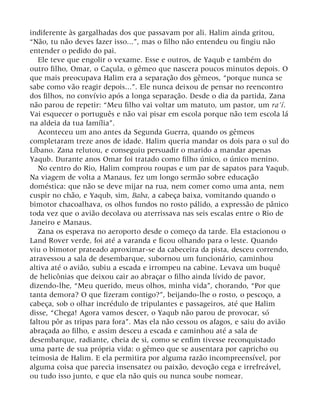 indiferente às gargalhadas dos que passavam por ali. Halim ainda gritou,
“Não, tu não deves fazer isso...”, mas o filho não entendeu ou fingiu não
entender o pedido do pai.
Ele teve que engolir o vexame. Esse e outros, de Yaqub e também do
outro filho, Omar, o Caçula, o gêmeo que nascera poucos minutos depois. O
que mais preocupava Halim era a separação dos gêmeos, “porque nunca se
sabe como vão reagir depois...”. Ele nunca deixou de pensar no reencontro
dos filhos, no convívio após a longa separação. Desde o dia da partida, Zana
não parou de repetir: “Meu filho vai voltar um matuto, um pastor, um ra’í.
Vai esquecer o português e não vai pisar em escola porque não tem escola lá
na aldeia da tua família”.
Aconteceu um ano antes da Segunda Guerra, quando os gêmeos
completaram treze anos de idade. Halim queria mandar os dois para o sul do
Líbano. Zana relutou, e conseguiu persuadir o marido a mandar apenas
Yaqub. Durante anos Omar foi tratado como filho único, o único menino.
No centro do Rio, Halim comprou roupas e um par de sapatos para Yaqub.
Na viagem de volta a Manaus, fez um longo sermão sobre educação
doméstica: que não se deve mijar na rua, nem comer como uma anta, nem
cuspir no chão, e Yaqub, sim, Baba, a cabeça baixa, vomitando quando o
bimotor chacoalhava, os olhos fundos no rosto pálido, a expressão de pânico
toda vez que o avião decolava ou aterrissava nas seis escalas entre o Rio de
Janeiro e Manaus.
Zana os esperava no aeroporto desde o começo da tarde. Ela estacionou o
Land Rover verde, foi até a varanda e ficou olhando para o leste. Quando
viu o bimotor prateado aproximar-se da cabeceira da pista, desceu correndo,
atravessou a sala de desembarque, subornou um funcionário, caminhou
altiva até o avião, subiu a escada e irrompeu na cabine. Levava um buquê
de helicônias que deixou cair ao abraçar o filho ainda lívido de pavor,
dizendo-lhe, “Meu querido, meus olhos, minha vida”, chorando, “Por que
tanta demora? O que fizeram contigo?”, beijando-lhe o rosto, o pescoço, a
cabeça, sob o olhar incrédulo de tripulantes e passageiros, até que Halim
disse, “Chega! Agora vamos descer, o Yaqub não parou de provocar, só
faltou pôr as tripas para fora”. Mas ela não cessou os afagos, e saiu do avião
abraçada ao filho, e assim desceu a escada e caminhou até a sala de
desembarque, radiante, cheia de si, como se enfim tivesse reconquistado
uma parte de sua própria vida: o gêmeo que se ausentara por capricho ou
teimosia de Halim. E ela permitira por alguma razão incompreensível, por
alguma coisa que parecia insensatez ou paixão, devoção cega e irrefreável,
ou tudo isso junto, e que ela não quis ou nunca soube nomear.
 