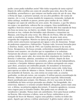 puído: como podia trabalhar assim? Não tinha vergonha de tanta sujeira?
Depois do ralho escolhia uns cones de cascalho para mim, dava-lhe uma
moedinha, aconselhava-o: que tomasse um banho antes de sair de casa. Mas
o Perna de Sapo, o peixeiro sazonal, era seu alvo predileto. Ele sumia de
repente, ele e a voz. E numa manhã ele reapareceu, tremendo, inchado de
tanta cachaça, medindo os passos, pronto para tombar de vez. Difícil
imaginar um sopro de soberba em seres assim. No entanto, o que lhe faltava
no corpo e na aparência, sobrava-lhe na coragem. Uma medalhinha de
orgulho e bravura ornava o seu passado. A história dele fora soprada de boca
em boca na nossa rua, no bairro, na cidade. Uma dessas histórias que
desciam os rios, vinham dos beiradões mais distantes e renasciam em
Manaus, com força de coisa veraz. Ele, filho do rio Purus, filho de Lábrea,
onde os mutilados são muitos. Filho de Lázaro, da peste mais atroz,
vergonha das vergonhas. Mateiro na época da guerra, quando navios e
aviões norte-americanos navegavam por águas e céus do Amazonas. Tempo
de poderosos cargueiros e hidroaviões. Traziam tudo, levavam borracha para
a América. Então, num dia de 1943, um Catalina desviou-se da rota do
Purus. Desapareceu. Na busca cerrada, aviõezinhos esquadrinharam a área.
Faziam voos rasantes, em círculos que se expandiam e se reduziam.
Farejavam das alturas e seguiam urubus que planavam baixo, ávidos de
carniça; ávidos, quem sabe, dos restos dos dois tripulantes do Catalina. A
floresta: é sobrevoar, admirar, assombrar-se e desistir. Depois de duas
semanas de busca, desistiram. Em setembro, antes do dia da Independência,
o mateiro, o farejador Adamor apareceu em Lábrea carregando um corpo;
quer dizer, arrastava um embrulho pesado. Os moradores se benzeram,
incrédulos, assustados. O sobrevivente, enrolado numa rede, tinha força
para apertar as mãos de Adamor e chorar. Tenente-aviador A. P. Binford,
um molambo de homem, nu, com estrias no corpo todo, as costelas
quebradas, os dois pés tortos, um curupira. O militar parecia assombração da
floresta. Adamor por pouco não perdeu a perna esquerda. Infeccionada,
depois paralisada para sempre. Em Manaus, ele teve sua noite de herói: a
medalhinha de bons serviços prestados aos aliados. Foi fotografado, deu
entrevista; Adamor e o tenente-aviador Binford, abraçados, juntos mais uma
vez, a última, na primeira página dos jornais. O mateiro agradeceu, recusou
uma viagem para os Estados Unidos. Não podia mais ser abridor de
varadouros e picadas. Nunca mais um caminhante, livre para buscar atalhos
na floresta. Não retornou a Lábrea, nem ao Purus: embrenhou-se no
trançado de becos de Manaus, ergueu uma palafita e mofou no fedor dos
pauís. Aquele que salvou o militar americano? A glória maior: salvar um
 
