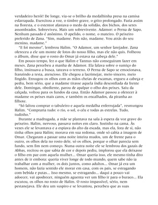 verdadeiro herói! De longe, via-se o brilho da medalhinha presa na camisa
esfarrapada. Exercitou a voz, o timbre grave, o grito prolongado. Fazia assim
na floresta, e o estentor afastava o medo da solidão, dos bichos, dos seres
assombrados. Sobreviveu. Mais um sobrevivente. Adamor: o Perna de Sapo.
Nenhum passado é anônimo. O apelido, o nome, o mateiro. O peixeiro
preferido de Zana. “Sim, madame. Pois não, madame. Vou atrás do seu
menino, madame.”
“E foi mesmo”, lembrou Halim. “O Adamor, um senhor farejador. Zana
ofereceu a ele um monte de fotos do nosso filho, mas ele não quis. Folheou
o álbum, disse que o rosto do Omar já estava na cabeça dele.”
Em pouco tempo, fez o que Halim e Tannus não conseguiram fazer em
meses. Zana percebeu a manha de Adamor. Ela falava sobre o sumiço do
filho, insinuava a busca, tateava o terreno. O Perna de Sapo se emocionava,
franzindo a testa, atencioso. Ele chegou a lacrimejar, meio sincero, meio
fingido. Enxugou os olhos com as mãos cheias de escamas, ergueu a cabeça e
pediu, bem sério, que a madame tirasse aquela índia desconfiada da frente
dele. Domingas, obediente, parou de apalpar o olho dos peixes. Saiu da
calçada, voltou para os fundos da casa. Então Adamor passou a oferecer à
madame os peixes mais caros, e também os encalhados, da piranha ao
filhote.
“Só faltou comprar o tabuleiro e aquela medalha enferrujada”, resmungou
Halim. “Compraria tudo: o rio, o sol, o céu e todas as estrelas. Tudo,
tudinho.”
Durante a madrugada, a mãe se plantava na sala à espera da voz grave do
peixeiro. Halim, nervoso, passava noites em claro. Sozinho na cama. Às
vezes ele se levantava e a espiava do alto da escada, mas ela, fora de si, não
tinha olhos para Halim; morava em sua redoma, onde só cabia a imagem de
Omar. Chegaram a passar uma noite inteira mudos, um de frente para o
outro, os olhos dela no rosto dele, só os olhos, porque o olhar parecia sem
fundo, sem fim nem começo. Numa outra noite ele se lembrou dos gazais de
Abbas, recitou os que sabia de cor e depois pediu, implorou que ela deixasse
o filho em paz com aquela mulher... Omar queria isso, ele mesmo tinha dito
antes de ir embora: queria viver longe de todo mundo, quem sabe não ia
trabalhar com a mulher, os dois juntos, como adultos... Omar já era um
homem, não fazia sentido ele morar em casa, com os pais, se estragando
com bebida e putas... Isso mesmo, se estragando... daqui a pouco vai
adoecer, vai apodrecer, ninguém aguenta ver um filho ir para o buraco... Ela
escutou, os olhos no rosto de Halim. O rosto impassível, sério, nem
pestanejava. Ele deu um suspiro e se levantou, percebeu que as suas
 