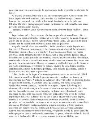 palavras, sua voz, a entonação de apaixonado, tudo se perdia no silêncio da
noite.
Na manhã de um sábado ele a viu sair com o peixeiro. Chuviscavam fios
finos depois do toró noturno. Zana vestira sua melhor roupa. O rosto
levemente maquiado, o cabelo solto, os delicados brincos de jade nos
lóbulos. Os olhos protegidos por longas pestanas e as sobrancelhas em arco
perfeito estonteavam Halim.
“Sessenta e tantos anos não escondem toda a beleza dessa mulher”, dizia
ele.
Repetiu isso até o fim, como se ela tivesse parado de envelhecer. Ou o
tempo fosse uma abstração, incapaz de agir sobre o corpo de Zana. Cego de
amor, até as últimas. Pobre Halim! Pobre? Nem tanto. Um guloso de amor
carnal: fez da vidinha na província uma festa de prazeres.
Naquela manhã ele esperou o filho. Sabia que Omar seria fisgado, era
inevitável. Morava num motor velho, barquinho de aluguel, bem barato.
Dormiam numa rede, ele e a mulher. E dormiam ao ar livre em praias
desertas, onde atracavam o motor. Passariam a vida assim? Talvez. Ela, a
Pau-Mulato, dando uma de cartomante, lendo a mão calosa dos ribeirinhos,
recebendo farinha e moedas em troca de destinos fantasiosos. Pescavam nos
paranás desertos das Anavilhanas, armavam a malhadeira perto do barco, e,
antes do amanhecer, recolhiam os peixes. Viviam de uma forma anfíbia,
clandestinos, ambos na honrosa pobreza, sem horário para nada. Soltos e
livres, viviam a vida sem o previsível.
O faro do Perna de Sapo. Como conseguiu encontrar os amantes? Difícil
foi encontrar o militar Binford, porque o avião resvalara em árvores e
mergulhara no Purus. A astúcia de Adamor: observar todos os ângulos, todos
os cantos da floresta, e também olhar para cima, em busca de galhos
quebrados, copas cortadas, restos de fuselagem. Depois foi só seguir a
sinuosa trilha de destroços até encontrar um homem quieto perto da beira
do rio: duas olheiras no rosto chupado, os dentes esverdeados de tanto
mastigar folhas, uma pistola no colo. Um corpo imóvel e ovos de tracajá
espalhados na areia. Adamor riu ao ver a cena. Quase vinte anos depois,
tornou a rir ao descobrir o barquinho de Omar escondido entre batelões
pesados: um motorzinho mixuruca, desses que atravessam o dia todo a baía
do Negro. Um barco perigoso durante uma tempestade e frágil quando
enfrenta um banzeiro forte. Estava ali, bem atrás do Mercado Adolpho
Lisboa, entrincheirado e muito inocente, revelando a rede do amor armada
sob a pequena ponte, ao lado do passadiço; na popa, a bandeirinha do Brasil,
murcha e desbotada. Ali, a trezentos metros da toca de Halim, que
 