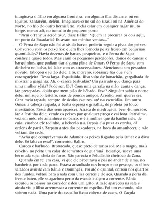 imaginava o filho em alguma fronteira, em alguma ilha distante, ou em
Iquitos, Santarém, Belém. Imaginava-o no sul do Brasil ou na América do
Norte, no frio do outro hemisfério. Podia estar em qualquer lugar muito
longe, menos ali, no tumulto do pequeno porto.
“Nem o Tannus acreditou”, disse Halim. “Quem ia procurar os dois aqui,
no porto da Escadaria? Estavam nas minhas ventas...”
O Perna de Sapo não foi atrás do barco, preferiu seguir a pista dos peixes.
Conversou com os peixeiros: quem lhes fornecia peixe fresco em pequenas
quantidades? Havia dezenas de barcos pesqueiros, e o Perna de Sapo
conhecia quase todos. Mas eram os pequenos pescadores, donos de canoas e
barquinhos, que podiam dar alguma pista de Omar. O Perna de Sapo, com
dinheiro no bolso, foi falar com os atravessadores. Mencionou um pescador
novato. Esboçou o jeitão dele: alto, moreno, sobrancelhas que nem
caranguejeira. Testa larga. Espadaúdo. Riso solto de bonachão, gargalhada de
mostrar a garganta. Ah, o careca barbudão? Um parrudo que dança para
uma mulher séria? Pode ser. Ele? Com uma garrafa na mão, canta e dança,
faz presepadas, doido que nem pião de bêbado. Esse? Ninguém sabia o nome
dele, um sujeito festeiro, mas de poucos amigos. Arredio, sem querer ser.
Cara meio tapada, sempre de óculos escuros, até na escuridão. Um outro
Omar: a cabeça raspada, a barba espessa e grisalha, de profeta ou louco
messiânico. Passa dias sem aparecer. Atraca de madrugada, bem-humorado,
faz a festinha dele, vende os peixes por qualquer preço e cai fora. Raríssimo,
vez em mês, ele amanhece no barco, e é a mulher que dá banho nele, de
cuia, ensaboa ele todinho, o bebezão nu. Depois ela puxa as cordas, dá
ordens de partir. Zarpam antes dos pescadores, na boca do amanhecer, e não
voltam tão cedo.
“Acho que comprávamos do Adamor os peixes fisgados pelo Omar e a diva
dele. Só faltava essa!”, comentou Halim.
Careca e barbudo. Bronzeado, quase preto de tanto sol. Mais magro, mais
esbelto, no peito um colar de sementes de guaraná. Descalço, usava uma
bermuda suja, cheia de furos. Não parecia o Peludinho cheiroso da Zana.
Quando entrei em casa, vi que ele procurava o pai no andar de cima, no
banheiro, por toda parte. Estava arranhado nos braços e no pescoço, os olhos
saltados assustavam Rânia e Domingas. Foi até o quintal, entrou nos quartos
dos fundos, voltou para a sala com uma corrente de aço. Quando a porta da
frente bateu, ele se agachou perto da escada e alçou a corrente. Rânia
escutou os passos no corredor e deu um grito. A mãe apareceu na sala e
ainda viu o filho arremessar a corrente no espelho. Foi um estrondo, não
sobrou nada. Uma parte do assoalho ficou coberta de cacos. O Caçula
 