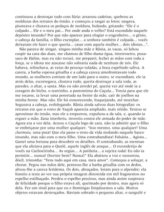 continuou a destroçar tudo com fúria: arrastou cadeiras, quebrou as
molduras dos retratos do irmão, e começou a rasgar as fotos; rasgava,
pisoteava e chutava os pedaços de moldura, bufando, gritando: “Ele é o
culpado... Ele e o meu pai... Por onde anda o velho? Está escondido naquele
depósito imundo? Por que não aparece para elogiar o engenheiro... o gênio,
o cabeça da família, o filho exemplar... a senhora também é culpada... vocês
deixaram ele fazer o que queria... casar com aquela mulher... dois idiotas...”.
Não parava de xingar, xingou minha mãe e Rânia, as vacas, só faltou
cuspir na cara das duas, me chamou de filho duma égua, interesseiro, puxa-
saco de Halim, mas eu não recuei, me preparei, fechei as mãos com toda a
força, se o idiota me atacasse não sobraria nada de nenhum de nós. Ele
babava, relinchava, as veias do pescoço tufadas, a boca expelindo saliva. A
careta, a barba espessa grisalha e a cabeça careca amedrontavam todo
mundo, as mulheres corriam de um lado para o outro, se escondiam, ele ia
atrás delas, escorregava, chutava tudo, queria destroçar a sala toda, as
paredes, o altar, a santa. Mas eu não arredei pé, queria ver até onde ia a
coragem do bicho, o teatrinho, a pantomima do Caçula... Torcia para que ele
me tocasse, ia levar uma porretada na frente da mãe, cair de joelhos na
minha frente. Mas não. Ele foi esmorecendo, fraquejando, até murchar.
Segurava a cabeça, resfolegando. Rânia ainda salvou duas fotografias: os
retratos em que o rosto de Yaqub aparecia ampliado, mais nítido. Tentou se
aproximar do irmão, mas ele a empurrou, expulsou-a da sala, e, quando ia
erguer a mão, Zana interferiu, investiu contra ele armada do poder de mãe.
Agora era a vez dela. Acuou o Caçula logo de cara, não ia admitir que o filho
se embeiçasse por uma mulher qualquer. “Isso mesmo, uma qualquer! Uma
charmuta, uma puta! Que ela passe o resto da vida mofando naquele barco
imundo, mas não com o meu filho. Uma contrabandista! Falsária... Agiota...
Gastei uma fortuna para descobrir os detalhes. O contrabando, as meninas
que ela aliciava para o Quelé, aquele inglês de araque... O esconderijo de
vocês na Cachoeirinha... As orgias... A patifaria... a sujeira toda! Eu não ia
permitir... nunca! Ouviste bem? Nunca!” Ela abaixou a voz e sussurrou,
dócil, tristonha: “Tens tudo aqui em casa, meu amor”. Começou a soluçar, a
chorar. Pegou nas mãos dele, penteou-lhe a barba grisalha com os dedos,
alisou-lhe a careca feridenta. Os dois, abraçados, foram para o alpendre; ela
franziu a testa ao ver sua própria imagem distorcida em mil fragmentos no
espelho estilhaçado. Perdeu o espelho precioso, mas ainda assim suspirava
de felicidade porque o filho estava ali, queimado por dentro, mas agora só
dela. Fez um sinal para que eu e Domingas limpássemos a sala. Muitos
objetos estavam destroçados. Haviam sobrado o pequeno altar, o narguilé e
 
