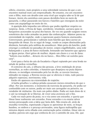 sóbrio, cinzento, mais propício a uma solenidade noturna do que a um
encontro matinal num cais emporcalhado. No entanto, era um encontro
com o filho, mais um desafio com uma rival que surgira sabe-se lá de que
buraco. Assim ela caminhou com passos decididos bem no meio da
passarela, o olhar passeando nos barcos e batelões que emergiam da noite
como um arquipélago no meio do rio.
A aparição dela impunha um silêncio que podia significar respeito ou
surpresa. Atrás, o Perna de Sapo, sorridente, triunfante, acenava para os
barqueiros acocorados na proa dos barcos. De vez em quando surgiam rostos
sonolentos das redes armadas na ponte das embarcações. Adamor parou na
extremidade do trapiche, onde o esperavam quatro homens atarracados.
Conversaram, gesticularam e subiram num batelão que dava acesso ao
barquinho de Omar. Eu os segui de longe, vendo os corpos diminuídos pela
distância, borrados pela neblina do amanhecer. Mais perto do batelão, pude
enxergar a confusão no passadiço do motor, corpos engalfinhados, uma rede
balançando e a proa do barco oscilando, formando um banzeiro que agitava
as águas pretas. Ouvi gritos de mulher, depois um choro e a voz de Zana:
“Soltem essa mulher... deixem ela no barco... Meu filho vai sozinho para
casa”.
Corri para a beira do cais da Escadaria e fiquei espiando por uma fenda no
talude de pedras vermelhas.
O contorno do cais, a silhueta das pessoas, a leve ondulação de proas
vermelhas, as redes coloridas, o banzeiro que despejava na praia dejetos
oleosos, os mendigos estonteados pela luz do dia, as nuvens imensas,
nômades no espaço, a floresta escura que se oferecia à visão, tudo parecia
adquirir espessura, movimento, vida.
Então ele apareceu na extremidade do trapiche.
A barba grisalha e a cabeça pelada causavam menos estranheza do que o
olhar. Por um momento, o momento da travessia da passarela, ele podia ser
confundido com os outros, podia ser mais um carregador ou peixeiro, ou
vendedor de ninharias. Ou mais um pobre-diabo. Podia ser mais dono de si
e cair na tentação de se libertar, de viver uma aventura até o fim.
Cada vez mais perto da praia, eu o via como um estranho, e queria que
Omar fosse realmente um estranho. Fosse estranho e eu estaria talvez
menos preocupado com a ideia que fazia dele. Não estaria ali, atrás da
muralha vermelha, espreitando a figura se aproximar de mim, os braços
bambos, os ombros e o pescoço arroxeados, uma figura maltrapilha que
minutos depois seria olhada com comiseração pelos vizinhos. Omar não os
saudou; parecia um cego que conhecia de cor o caminho de casa. Ele, que
 