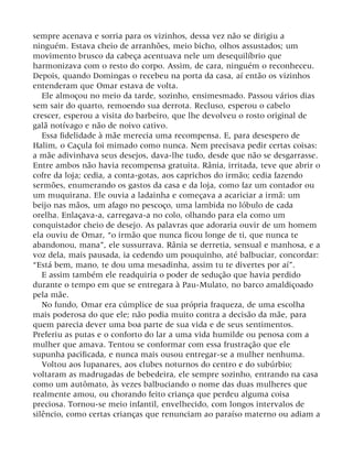 sempre acenava e sorria para os vizinhos, dessa vez não se dirigiu a
ninguém. Estava cheio de arranhões, meio bicho, olhos assustados; um
movimento brusco da cabeça acentuava nele um desequilíbrio que
harmonizava com o resto do corpo. Assim, de cara, ninguém o reconheceu.
Depois, quando Domingas o recebeu na porta da casa, aí então os vizinhos
entenderam que Omar estava de volta.
Ele almoçou no meio da tarde, sozinho, ensimesmado. Passou vários dias
sem sair do quarto, remoendo sua derrota. Recluso, esperou o cabelo
crescer, esperou a visita do barbeiro, que lhe devolveu o rosto original de
galã notívago e não de noivo cativo.
Essa fidelidade à mãe merecia uma recompensa. E, para desespero de
Halim, o Caçula foi mimado como nunca. Nem precisava pedir certas coisas:
a mãe adivinhava seus desejos, dava-lhe tudo, desde que não se desgarrasse.
Entre ambos não havia recompensa gratuita. Rânia, irritada, teve que abrir o
cofre da loja; cedia, a conta-gotas, aos caprichos do irmão; cedia fazendo
sermões, enumerando os gastos da casa e da loja, como faz um contador ou
um muquirana. Ele ouvia a ladainha e começava a acariciar a irmã: um
beijo nas mãos, um afago no pescoço, uma lambida no lóbulo de cada
orelha. Enlaçava-a, carregava-a no colo, olhando para ela como um
conquistador cheio de desejo. As palavras que adoraria ouvir de um homem
ela ouviu de Omar, “o irmão que nunca ficou longe de ti, que nunca te
abandonou, mana”, ele sussurrava. Rânia se derretia, sensual e manhosa, e a
voz dela, mais pausada, ia cedendo um pouquinho, até balbuciar, concordar:
“Está bem, mano, te dou uma mesadinha, assim tu te divertes por aí”.
E assim também ele readquiria o poder de sedução que havia perdido
durante o tempo em que se entregara à Pau-Mulato, no barco amaldiçoado
pela mãe.
No fundo, Omar era cúmplice de sua própria fraqueza, de uma escolha
mais poderosa do que ele; não podia muito contra a decisão da mãe, para
quem parecia dever uma boa parte de sua vida e de seus sentimentos.
Preferiu as putas e o conforto do lar a uma vida humilde ou penosa com a
mulher que amava. Tentou se conformar com essa frustração que ele
supunha pacificada, e nunca mais ousou entregar-se a mulher nenhuma.
Voltou aos lupanares, aos clubes noturnos do centro e do subúrbio;
voltaram as madrugadas de bebedeira, ele sempre sozinho, entrando na casa
como um autômato, às vezes balbuciando o nome das duas mulheres que
realmente amou, ou chorando feito criança que perdeu alguma coisa
preciosa. Tornou-se meio infantil, envelhecido, com longos intervalos de
silêncio, como certas crianças que renunciam ao paraíso materno ou adiam a
 