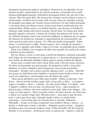 pronúncia da primeira palavra inteligível. Plantava-se no alpendre tal um
animal acuado, esquivando-se do contato humano, arruinado talvez pela
ressaca prolongada quando a bebedeira prosseguia dentro de casa até o dia
clarear. Não tive pena dele. Ele mesmo me ensinara serem inúteis a pena e a
comiseração. Lembrei-me de uma tarde em que Zana me mandara à praça
da Saudade para pegar um vestido numa costureira. Eu não tinha almoçado,
o sol muito forte me deixou zonzo. Sentei num banco sombreado por um
caramanchão. Olhava para a rua Simón Bolívar, que dá para os fundos do
orfanato onde minha mãe havia morado. Pensei nela, no tempo que havia
passado naquele cativeiro, e depois me lembrei das palavras de Laval: que
ali, debaixo da praça, havia um cemitério indígena. A algazarra de um grupo
de homens me despertou. Quando se aproximaram do caramanchão, um
deles apontou para mim e gritou: “É o filho da minha empregada”. Todos
riram, e continuaram a andar. Nunca esqueci. Tive vontade de arrastar o
Caçula até o igarapé mais fétido e jogá-lo no lodo, na podridão desta cidade.
Disse isso a Halim, tive coragem de dizer isso quando ele acabou de contar
a história da Pau-Mulato.
Ele me olhou e virou o rosto para a janela do depósito. Lâminas prateadas
pelo fulgor do sol encrespavam as águas pretas, e o alvoroço do pequeno cais
nos fundos do Mercado Adolpho Lisboa agitava aquela manhã de sábado.
Pensei que a minha frase sobre Omar fosse selar o fim da nossa conversa.
Os olhos acinzentados me procuraram, ele perguntou sobre o Liceu Rui
Barbosa, se estava valendo a pena frequentar uma escola de péssima
reputação. “Sempre vale a pena concluir alguma coisa”, eu disse. “Aprendi
um pouco no Galinheiro dos Vândalos e aprendi muito lendo os livros que
Laval me emprestou, conversando com ele depois das aulas.”
“Nem nesse galinheiro meu filho quis estudar”, Halim se queixou. “Um
fraco... deixou minha mulher sugar toda a força dele, a fibra... a coragem...
sugou o coração, a alma... o desejo... Eu não queria filhos, é verdade... mas
o Yaqub e a Rânia, bem ou mal, me deixaram viver... Quis mandar os
gêmeos para o Líbano, eles iam conhecer outro país, falar outra língua... Era
o que eu mais queria... Falei isso para a Zana, ela ficou doente, me disse que
o Omar ia se perder longe dela. Não deu certo... nem para o que foi nem
para o outro que ficou aqui. Quando Yaqub voltou, eu ainda tinha
esperança... trazia Zana para cá, brincávamos à vontade, tínhamos
liberdade... O que eu fiz para conquistar essa mulher! Meses e meses... os
gazais, o vinho para vencer a timidez... Ninguém queria aceitar... ninguém
acreditava que um mascate pudesse atrair a filha do Galib. Ela foi corajosa,
decidiu. E eu acreditei... Só pensava nela, só queria ela... Depois a vida foi
 
