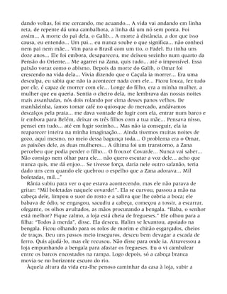 dando voltas, foi me cercando, me acuando... A vida vai andando em linha
reta, de repente dá uma cambalhota, a linha dá um nó sem ponta. Foi
assim... A morte do pai dela, o Galib... A morte à distância, a dor que isso
causa, eu entendo... Um pai... eu nunca soube o que significa... não conheci
nem pai nem mãe... Vim para o Brasil com um tio, o Fadel. Eu tinha uns
doze anos... Ele foi embora, desapareceu, me deixou sozinho num quarto da
Pensão do Oriente... Me agarrei na Zana, quis tudo... até o impossível. Essa
paixão voraz como o abismo. Depois da morte do Galib, o Omar foi
crescendo na vida dela... Vivia dizendo que o Caçula ia morrer... Era uma
desculpa, eu sabia que não ia acontecer nada com ele... Ficou louca, fez tudo
por ele, é capaz de morrer com ele... Longe do filho, era a minha mulher, a
mulher que eu queria. Sentia o cheiro dela, me lembrava das nossas noites
mais assanhadas, nós dois rolando por cima desses panos velhos. De
manhãzinha, íamos tomar café no quiosque do mercado, andávamos
descalços pela praia... me dava vontade de fugir com ela, entrar num barco e
ir embora para Belém, deixar os três filhos com a tua mãe... Pensava nisso,
pensei em tudo... até em fugir sozinho... Mas não ia conseguir, ela ia
reaparecer inteira na minha imaginação... Ainda tivemos muitas noites de
gozo, aqui mesmo, no meio dessa bagunça toda... O problema era o Omar,
as paixões dele, as duas mulheres... A última foi um transtorno, a Zana
percebeu que podia perder o filho... O frouxo! Covarde... Nunca vai saber...
Não consigo nem olhar para ele... não quero escutar a voz dele... acho que
nunca quis, me dá enjoo... Se tivesse força, daria nele outro safanão, teria
dado uns cem quando ele quebrou o espelho que a Zana adorava... Mil
bofetadas, mil...”
Rânia subiu para ver o que estava acontecendo, mas ele não parava de
gritar: “Mil bofetadas naquele covarde!”. Ela se curvou, passou a mão na
cabeça dele, limpou o suor do rosto e a saliva que lhe cobria a boca; ele
babava de ódio, se engasgou, sacudiu a cabeça, começou a tossir, a escarrar,
ofegante, os olhos avultados, as mãos procurando a bengala. “Baba, o senhor
está melhor? Fique calmo, a loja está cheia de fregueses.” Ele olhou para a
filha: “Todos à merda”, disse. Ela desceu. Halim se levantou, apoiado na
bengala. Ficou olhando para os rolos de morim e chitão esgarçados, cheios
de traças. Deu uns passos meio inseguros, desceu bem devagar a escada de
ferro. Quis ajudá-lo, mas ele recusou. Não disse para onde ia. Atravessou a
loja empunhando a bengala para afastar os fregueses. Eu o vi cambalear
entre os barcos encostados na rampa. Logo depois, só a cabeça branca
movia-se no horizonte escuro do rio.
Àquela altura da vida era-lhe penoso caminhar da casa à loja, subir a
 