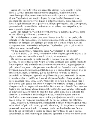 Agora ele estava de volta: um rapaz tão vistoso e alto quanto o outro
filho, o Caçula. Tinham o mesmo rosto anguloso, os mesmos olhos
castanhos e graúdos, o mesmo cabelo ondulado e preto, a mesmíssima
altura. Yaqub dava um suspiro depois do riso, igualzinho ao outro. A
distância não dissipara certos tiques e atitudes comuns, mas a separação
fizera Yaqub esquecer certas palavras da língua portuguesa. Ele falava pouco,
pronunciando monossílabos ou frases curtas; calava quando podia, e, às
vezes, quando não devia.
Zana logo percebeu. Via o filho sorrir, suspirar e evitar as palavras, como
se um silêncio paralisante o envolvesse.
No caminho do aeroporto para casa, Yaqub reconheceu um pedaço da
infância vivida em Manaus, se emocionou com a visão dos barcos coloridos,
atracados às margens dos igarapés por onde ele, o irmão e o pai haviam
navegado numa canoa coberta de palha. Yaqub olhou para o pai e apenas
balbuciou sons embaralhados.
“O que aconteceu?”, perguntou Zana. “Arrancaram a tua língua?”
“La, não, mama”, disse ele, sem tirar os olhos da paisagem da infância, de
alguma coisa interrompida antes do tempo, bruscamente.
Os barcos, a correria na praia quando o rio secava, os passeios até o
Careiro, no outro lado do rio Negro, de onde voltavam com cestas cheias de
frutas e peixes. Ele e o irmão entravam correndo na casa, ziguezagueavam
pelo quintal, caçavam calangos com uma baladeira. Quando chovia, os dois
trepavam na seringueira do quintal da casa, e o Caçula trepava mais alto, se
arriscava, mangava do irmão, que se equilibrava no meio da árvore,
escondido na folhagem, agarrado ao galho mais grosso, tremendo de medo,
temendo perder o equilíbrio. A voz de Omar, o Caçula: “Daqui de cima eu
posso enxergar tudo, sobe, sobe”. Yaqub não se mexia, nem olhava para o
alto: descia com gestos meticulosos e esperava o irmão, sempre o esperava,
não gostava de ser repreendido sozinho. Detestava os ralhos de Zana quando
fugiam nas manhãs de chuva torrencial e o Caçula, só de calção, enlameado,
se atirava no igarapé perto do presídio. Eles viam as mãos e a silhueta dos
detentos, e ele ouvia o irmão xingar e vaiar, sem saber quem eram os
insultados: se os detentos ou os curumins que ajudavam as mães, tias ou
avós a retirar as roupas de um trançado de fios nas estacas das palafitas.
Não, fôlego ele não tinha para acompanhar o irmão. Nem coragem. Sentia
raiva, de si próprio e do outro, quando via o braço do Caçula enroscado no
pescoço de um curumim do cortiço que havia nos fundos da casa. Sentia
raiva de sua impotência e tremia de medo, acovardado, ao ver o Caçula
desafiar três ou quatro moleques parrudos, aguentar o cerco e os socos deles
 