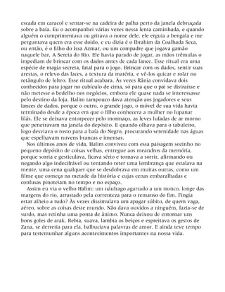 escada em caracol e sentar-se na cadeira de palha perto da janela debruçada
sobre a baía. Eu o acompanhei várias vezes nessa lenta caminhada, e quando
alguém o cumprimentava ou gritava o nome dele, ele erguia a bengala e me
perguntava quem era esse doido, e eu dizia é o Ibrahim da Coalhada Seca,
ou então, é o filho do Issa Azmar, ou um compadre que jogava gamão
naquele bar, A Sereia do Rio. Ele havia parado de jogar, as mãos trêmulas o
impediam de brincar com os dados antes de cada lance. Esse ritual era uma
espécie de magia secreta, fatal para o jogo. Brincar com os dados, sentir suas
arestas, o relevo das faces, a textura da matéria, e vê-los quicar e rolar no
retângulo de feltro. Esse ritual acabara. Às vezes Rânia convidava dois
conhecidos para jogar no cubículo de cima, só para que o pai se distraísse e
não metesse o bedelho nos negócios, embora ele quase nada se interessasse
pelo destino da loja. Halim tampouco dava atenção aos jogadores e seus
lances de dados, porque o outro, o grande jogo, o móvel de sua vida havia
terminado desde a época em que o filho conhecera a mulher no lupanar
lilás. Ele se deixava entorpecer pelo mormaço, as leves lufadas de ar morno
que penetravam na janela do depósito. E quando olhava para o tabuleiro,
logo desviava o rosto para a baía do Negro, procurando serenidade nas águas
que espelhavam nuvens brancas e imensas.
Nos últimos anos de vida, Halim conviveu com essa paisagem sozinho no
pequeno depósito de coisas velhas, entregue aos meandros da memória,
porque sorria e gesticulava, ficava sério e tornava a sorrir, afirmando ou
negando algo indecifrável ou tentando reter uma lembrança que estalava na
mente, uma cena qualquer que se desdobrava em muitas outras, como um
filme que começa na metade da história e cujas cenas embaralhadas e
confusas pinoteiam no tempo e no espaço.
Assim eu via o velho Halim: um náufrago agarrado a um tronco, longe das
margens do rio, arrastado pela correnteza para o remanso do fim. Fingia
estar alheio a tudo? Às vezes dissimulava um apagar súbito, de quem vaga,
aéreo, sobre as coisas deste mundo. Não dava ouvidos a ninguém, fazia-se de
surdo, mas retinha uma ponta de ânimo. Nunca deixou de entornar uns
bons goles de arak. Bebia, suava, lambia os beiços e espreitava os gestos de
Zana, se derretia para ela, balbuciava palavras de amor. E ainda teve tempo
para testemunhar alguns acontecimentos importantes na nossa vida.
 