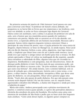 7
Na primeira semana de janeiro de 1964 Antenor Laval passou em casa
para conversar com Omar. O professor de francês estava afobado, me
perguntou se eu havia lido os livros que me emprestara e me lembrou, com
uma voz abafada: as aulas no liceu começam logo depois do Carnaval.
Falava como um autômato, sem a calma e as pausas do professor em sala de
aula, sem o humor que nos mantinha acesos quando ele traduzia e
comentava um poema. Minha mãe se assustou ao vê-lo tão abatido, um
morto-vivo, a expressão aflitiva de um homem encurralado. Recusou café e
guaraná, fumou vários cigarros enquanto tentava convencer Omar a
participar de uma leitura de poesia, mas o Caçula primeiro fez uma careta de
desgosto, depois brincou: se fosse no Shangri-Lá, eu ainda topava. Para Laval
não era dia de chacotas: fechou a cara, calou, pigarreou, mas logo tornou a
pedir, a implorar que Omar fosse com ele até o porão onde morava. Laval
ainda teve que esperar o amigo tomar um banho para tirar a ressaca. Os dois
saíram apressados e Omar só voltou na madrugada do dia seguinte, quando
Zana estranhou a sobriedade do filho, alguma coisa que ele escondia ou o
inquietava. Bombardeou-o com perguntas, mas ele desconversou. Antes de
almoçar pediu dinheiro à irmã. Era bem mais do que costumava pedir, um
dinheirão que Rânia se recusou a dar: “De jeito nenhum, mano, não há farra
que custe essa fortuna”. Ele ainda insistiu, sem o cinismo habitual, sem os
gestos de sedução que a desmanchavam. Insistiu com o rosto tenso, a voz
grave, o olhar sincero. Zana, desconfiada, interpelou a filha: que desse uma
parte do dinheiro, ou um pouquinho, Omar talvez quisesse pagar uma
dívida. “Vocês dois não param de pedir dinheiro. Por que não passam uma
semana atrás daquele balcão? Ou um dia inteiro, um só, naquele forno,
aguentando o desaforo dos bêbados, a chatice dos fregueses e ainda por cima
a ladainha do papai.”
Rânia não cedeu. Andava preocupada com o péssimo movimento de
janeiro; o comércio estava quase parado, e a greve dos portuários afastava a
clientela dos arredores do porto da Escadaria. Ela encheu uma caixa com
amostras de novidades de São Paulo e pediu que eu fosse atrás dos fregueses
mais assíduos. “Corre atrás desses fujões, se alguém quiser comprar eu
 