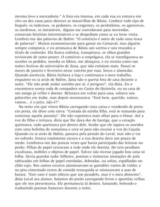 mesma levo a mercadoria.” A lista era imensa, em cada rua eu entrava em
oito ou dez casas para oferecer as maravilhas de Rânia. Conheci todo tipo de
freguês: os indecisos, os pedantes, os exigentes, os perdulários, os agressivos,
os medrosos, os intratáveis. Alguns me convidavam para merendar,
contavam histórias intermináveis e se despediam como se eu fosse visita.
Lembrei-me das palavras de Halim: “O comércio é antes de tudo uma troca
de palavras”. Muitos economizavam para gastar no Carnaval, mas alguém
sempre comprava, e eu arrancava de Rânia um sorriso e uns trocados a
título de comissão. Ela ficava eufórica, transpirava, os olhos graúdos
reviravam de tanto prazer. O comércio a empolgava, ela se transfigurava ao
receber os pedidos, mordia os lábios, me abraçava, e eu tremia como nas
noites festivas do aniversário de Zana, que não existiam mais. Passei os
meses de janeiro e fevereiro nesse vaivém por ruas, becos e alamedas.
Quando anoitecia, Rânia fechava a loja e continuava o meu trabalho,
enquanto eu ia atrás de Halim. Zana não o queria fora de casa durante a
noite. “Ele não pode andar sozinho por aí, é perigoso”, ela dizia. Eu o
encontrava numa roda de compadres no Canto do Quintela, ou na casa de
um amigo já velho e doente. Relutava em voltar para casa, soltava uns
palavrões em árabe, mas depois murmurava: “Está bem, querido, vamos,
vamos... é o jeito, não é?”.
Na noite em que vimos Rânia carregando uma caixa e vendendo de porta
em porta, ele disse com raiva: “Coitada da minha filha, está se matando para
sustentar aquele parasita”. Ele não suportava mais olhar para o Omar. Até a
voz do filho o irritava, dizia que lhe dava dor de barriga, que o coração
queimava, tudo queimava por dentro dele. Soube que ele tapava os ouvidos
com uma bolinha de sumaúma e cera só para não escutar a voz do Caçula.
Quando eu ia atrás de Halim, passava pela pensão do Laval, mas não o via
no subsolo. Estava totalmente escuro e a rua deserta dava um pouco de
medo. Lembrava-me das poucas vezes que havia participado das leituras no
porão. Pilhas de papel cercavam a rede onde ele dormia. Do teto pendiam
esculturas, móbiles e objetos de papel. Talvez não tivesse jogado fora uma só
folha. Devia guardar tudo: bilhetes, poemas e inúmeras anotações de aula
rabiscadas em folhas de papel enroladas, dobradas, ou soltas, espalhadas no
chão sujo. Nos cantos escuros amontoavam-se garrafões vazios de vinho, e
no piso cimentado restos de comida ressequida se misturavam a asas de
barata. “Este caos é mais infecto que um pesadelo, mas é o meu alimento”,
dizia Laval aos alunos. Saíamos do porão carregando livros e apostilas velhas
que ele nos presenteava. Ele permanecia lá dentro, fumando, bebendo e
traduzindo poemas franceses durante a noite.
 