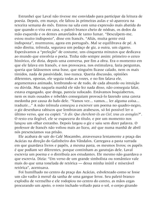 Estranhei que Laval não tivesse me convidado para participar da leitura de
poesia. Depois, em março, ele faltou às primeiras aulas e só apareceu na
terceira semana do mês. Entrou na sala com uma expressão mais abatida do
que quando o vira em casa, o paletó branco cheio de nódoas, os dedos da
mão esquerda e os dentes amarelados de tanto fumar. “Desculpem-me,
estou muito indisposto”, disse em francês. “Aliás, muita gente está
indisposta”, murmurou, agora em português. Mal se equilibrava de pé. A
mão direita, trêmula, segurava um pedaço de giz, a outra, um cigarro.
Esperávamos a “preleção” de costume, uns cinquenta minutos que dedicava
ao mundo que envolvia o poeta. Tinha sido sempre assim: primeiro o cerco
histórico, ele dizia, depois uma conversa, por fim a obra. Era o momento em
que ele falava em francês, e nos provocava, nos estimulava, fazia perguntas,
queria que falássemos uma frase, que ninguém ficasse calado, nem os mais
tímidos, nada de passividade, isso nunca. Queria discussão, opiniões
diferentes, opostas, ele seguia todas as vozes, e no fim falava ele,
argumentava animado, lembrando-se de tudo, de cada absurdo ou intuição
ou dúvida. Mas naquela manhã ele não fez nada disso, não conseguia falar,
estava engasgado, que droga, parecia sufocado. Estávamos boquiabertos,
nem os mais ousados e rebeldes conseguiam provocá-lo fazendo uma careta
medonha por causa do bafo dele. “Vamos ver... vamos... ler alguma coisa...
traduzir...” A mão trêmula começou a escrever um poema no quadro-negro,
o giz desenhava rabiscos que lembravam arabescos, só foi possível ler o
último verso, que eu copiei: “Je dis: Que cherchent-ils au Ciel, tous ces aveugles?”.
O resto era ilegível, ele se esquecera do título, e por um momento nos
lançou um olhar estranho. Depois largou o giz e saiu sem dizer palavra. O
professor de francês não voltou mais ao liceu, até que numa manhã de abril
nós presenciamos sua prisão.
Ele acabara de sair do Café Mocambo, atravessava lentamente a praça das
Acácias na direção do Galinheiro dos Vândalos. Carregava a pasta surrada
em que guardava livros e papéis, a mesma pasta, os mesmos livros; os papéis
é que podiam ser diferentes, porque continham as garatujas dele. Laval
escrevia um poema e o distribuía aos estudantes. Ele mesmo não guardava o
que escrevia. Dizia: “Um verso de um grande simbolista ou romântico vale
mais do que uma tonelada de retórica — dessa minha inútil e miserável
retórica”, acentuava.
Foi humilhado no centro da praça das Acácias, esbofeteado como se fosse
um cão vadio à mercê da sanha de uma gangue feroz. Seu paletó branco
explodiu de vermelho e ele rodopiou no centro do coreto, as mãos cegas
procurando um apoio, o rosto inchado voltado para o sol, o corpo girando
 