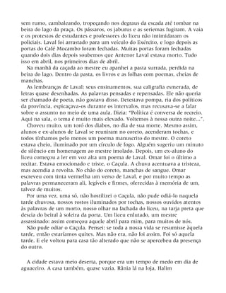 sem rumo, cambaleando, tropeçando nos degraus da escada até tombar na
beira do lago da praça. Os pássaros, os jaburus e as seriemas fugiram. A vaia
e os protestos de estudantes e professores do liceu não intimidaram os
policiais. Laval foi arrastado para um veículo do Exército, e logo depois as
portas do Café Mocambo foram fechadas. Muitas portas foram fechadas
quando dois dias depois soubemos que Antenor Laval estava morto. Tudo
isso em abril, nos primeiros dias de abril.
Na manhã da caçada ao mestre eu apanhei a pasta surrada, perdida na
beira do lago. Dentro da pasta, os livros e as folhas com poemas, cheias de
manchas.
As lembranças de Laval: seus ensinamentos, sua caligrafia esmerada, de
letras quase desenhadas. As palavras pensadas e repensadas. Ele não queria
ser chamado de poeta, não gostava disso. Detestava pompa, ria dos políticos
da província, espicaçava-os durante os intervalos, mas recusava-se a falar
sobre o assunto no meio de uma aula. Dizia: “Política é conversa de recreio.
Aqui na sala, o tema é muito mais elevado. Voltemos à nossa outra noite...”.
Choveu muito, um toró dos diabos, no dia de sua morte. Mesmo assim,
alunos e ex-alunos de Laval se reuniram no coreto, acenderam tochas, e
todos tínhamos pelo menos um poema manuscrito do mestre. O coreto
estava cheio, iluminado por um círculo de fogo. Alguém sugeriu um minuto
de silêncio em homenagem ao mestre imolado. Depois, um ex-aluno do
liceu começou a ler em voz alta um poema de Laval. Omar foi o último a
recitar. Estava emocionado e triste, o Caçula. A chuva acentuava a tristeza,
mas acendia a revolta. No chão do coreto, manchas de sangue. Omar
escreveu com tinta vermelha um verso de Laval, e por muito tempo as
palavras permaneceram ali, legíveis e firmes, oferecidas à memória de um,
talvez de muitos.
Por uma vez, uma só, não hostilizei o Caçula, não pude odiá-lo naquela
tarde chuvosa, nossos rostos iluminados por tochas, nossos ouvidos atentos
às palavras de um morto, nosso olhar na fachada do liceu, na tarja preta que
descia do beiral à soleira da porta. Um liceu enlutado, um mestre
assassinado: assim começou aquele abril para mim, para muitos de nós.
Não pude odiar o Caçula. Pensei: se toda a nossa vida se resumisse àquela
tarde, então estaríamos quites. Mas não era, não foi assim. Foi só aquela
tarde. E ele voltou para casa tão alterado que não se apercebeu da presença
do outro.
A cidade estava meio deserta, porque era um tempo de medo em dia de
aguaceiro. A casa também, quase vazia. Rânia lá na loja, Halim
 